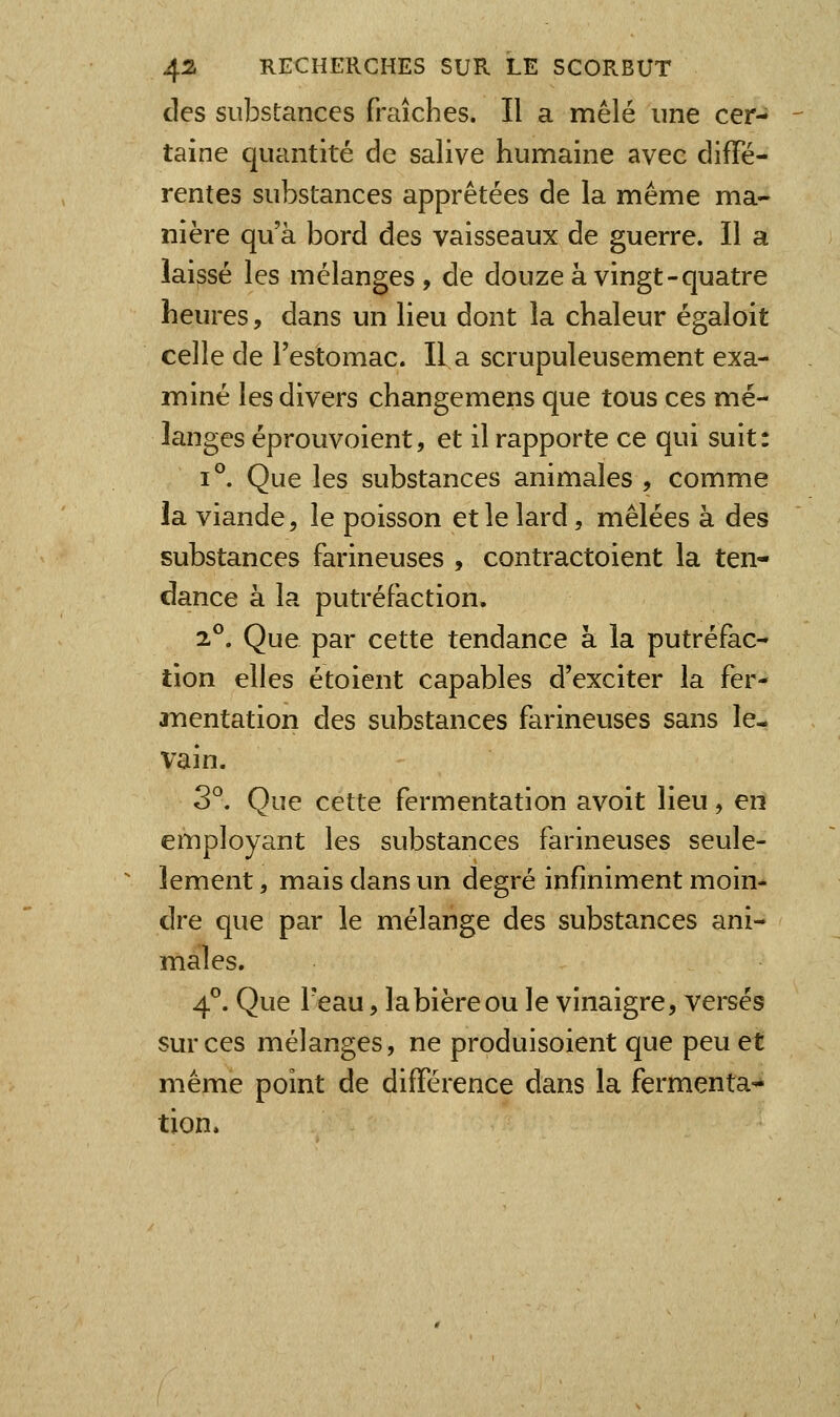 des substances fraîches. Il a mêlé une cer- taine quantité de salive humaine avec diffé- rentes substances apprêtées de la même ma- nière qu'à bord des vaisseaux de guerre. Il a laissé les mélanges, de douze à vingt-quatre heures, dans un lieu dont la chaleur égaloit celle de l'estomac. Il a scrupuleusement exa- miné les divers changemens que tous ces mé- langes éprouvoient, et il rapporte ce qui suit: 1°. Que les substances animales , comme la viande, le poisson et le lard, mêlées à des substances farineuses , contractoient la ten- dance à la putréfaction, 2°. Que par cette tendance à la putréfac- tion elles étoient capables d'exciter la fer- inentation des substances farineuses sans le- vain. 3°. Que cette fermentation avoit lieu, en employant les substances farineuses seule- îement, mais dans un degré infiniment moin- dre que par le mélange des substances ani- males. 4^ Que Teau, la bière ou le vinaigre, versés sur ces mélanges, ne produisoient que peu et même point de différence dans la fermenta- tion.