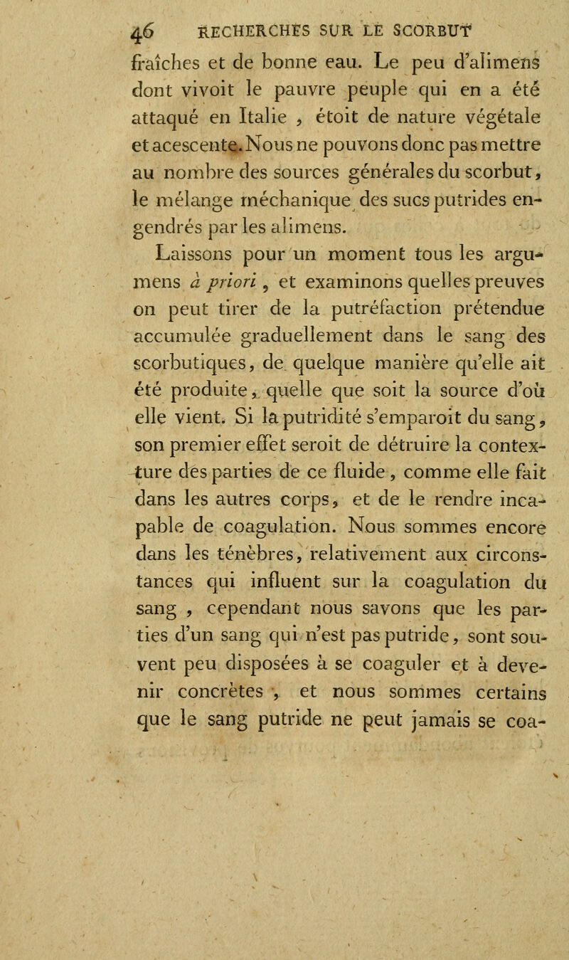 fraîches et de bonne eau. Le peu d'alimens dont vivoit le pauvre peuple qui en a été attaqué en Italie , étoit de nature végétale et acescentQ.Nous ne pouvons donc pas mettre au nombre des sources générales du scorbut, le mélange méchanique des sucs putrides en- gendrés par les alimens. Laissons pour un moment tous les argu- mens à priori ^ et examinons quelles preuves on peut tirer de la putréfaction prétendue accumulée graduellement dans le sang des scorbutiques, de quelque manière qu'elle ait été produite, quelle que soit la source d'oii elle vient. Si la putridité s'emparoit du sang, son premier effet seroit de détruire la contex- ture des parties de ce fluide, comme elle fait dans les autres corps ^ et de le rendre inca- pable de coagulation. Nous sommes encore dans les ténèbres, relativement aux circons- tances qui influent sur la coagulation du sang , cependant nous savons que les par- ties d'un sang qui n'est pas putride, sont sou- vent peu disposées à se coaguler et à deve- nir concrètes , et nous sommes certains que le sang putride ne peut jamais se coa-