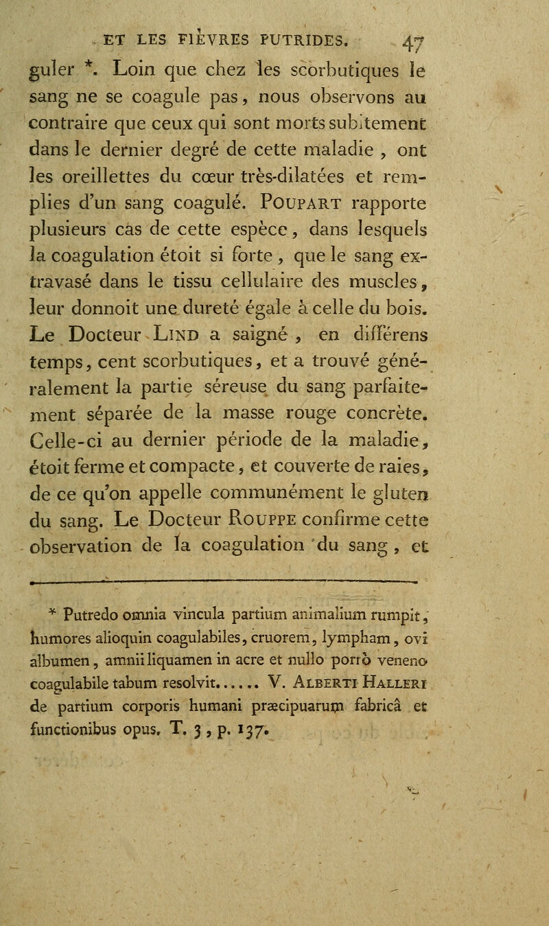 guler *. Loin que chez les scorbutiques le sang ne se coagule pas, nous observons au contraire que ceux qui sont morts subitement dans le dernier degré de cette maladie , ont les oreillettes du cœur très-diîatées et rem- plies d'un sang coagulé. Poupart rapporte plusieurs cas de cette espèce, dans lesquels îa coagulation étoit si forte , que le sang ex- travasé dans le tissu cellulaire des muscles, leur donnoit une dureté égale h celle du bois. Le Docteur Lind a saigné , en différens temps, cent scorbutiques, et a trouvé géné- ralement la partie séreuse du sang parfaite- ment séparée de la masse rouge concrète* Celle-ci au dernier période de la maladie, étoit ferme et compacte, et couverte de raies, de ce qu'on appelle communément le gluten du sang. Le Docteur Rouppe confirme cette observation de ïa coagulation du sang , et ^ Putredo omnia vincula partium animalium rumpit, humores alioqviin coaguîabiles, cruorem, lympham, ovi albumen, amniiliquamenin acre et nullo porro veneno coagulabile tabum resolvit V. Alberti Halleri de partium corporis humani praecipuarupn fabricâ et functionibus opus, T. 3 , p. 137,