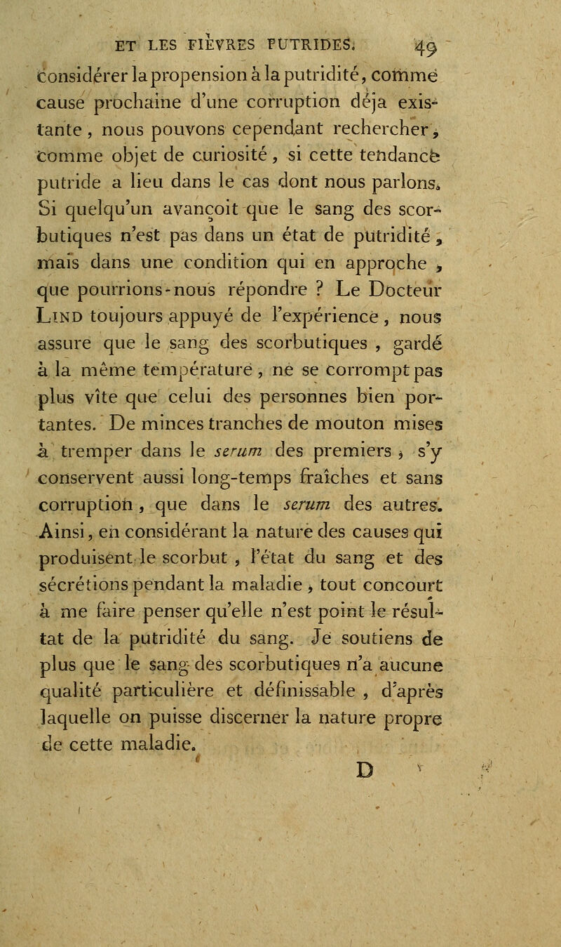 considérer la propension à la putridité, coîtimé cause prochaine d'une corruption déjà exis- tante , nous pouvons cependant rechercher, comme objet de curiosité , si cette tendance putride a lieu dans le cas dont nous parlons* Si quelqu'un avançoit que le sang des scor- butiques n'est pas dans un état de putridité , mais dans une condition qui en approche , que pourrions-nous répondre ? Le Docteur LîND toujours appuyé de l'expérience , nous assure que le sang des scorbutiques , gardé à la même température , ne se corrompt pas plus vite que celui des personnes bien por- tantes. De minces tranches de mouton mises à tremper dans le sérum des premiers 3 s'y conservent aussi long-temps fraîches et sans corruptioti, que dans le sérum des autres. Ainsi, en considérant la nature des causes qui produisent le scorbut , l'état du sang et des sécrétions pendant la maladie > tout concourt à me faire penser qu'elle n'est point le résul- tat de la putridité du sang. Jei soutiens de plus que le sang-des scorbutiques n'a aucune qualité particulière et définissable , d'après laquelle on puisse discerner la nature propre de cette maladie. D ^