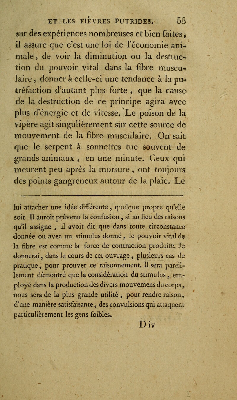 sur des expériences nombreuses et bien faites, il assure que c'est une loi de l'économie ani- male, de voir la diminution ou la destiuc- tion du pouvoir vital dans la fibre muscu- laire , donner à celle-ci une tendance à la pu- tréfaction d'autant plus forte , que la cause de la destruction de ce principe agira avec plus d'énergie et de vitesse. Le poison de la vipère agit singulièrement sur cette source de mouvement de la fibre musculaire. On sait que le serpent à sonnettes tue souvent de grands animaux , en une minute. Ceux qui meurent peu après la morsure, ont toujours des points gangreneux autour de la plaie. Le lui attacher une idée différente, quelque propre qu'elle soit. Il auroit prévenu la confusion, si au lieu des raisons qu'il assigne , il avoit dit que dans toute circonstance donnée ou avec un stimulus donné , le pouvoir vital de la fibre est comme la force de contraction produite. Je donnerai, dans le cours de cet ouvrage, plusieurs cas de pratique, pour prouver ce raisonnement. Il sera pareil- lement démontré que la considération du stimulus, em- ployé dans la production des divers mouvemens du corps, nous sera de la plus grande utilité, pour rendre raison, d'une manière satisfaisante, des convulsions qui attaquent particulièrement les gens foibles. Div