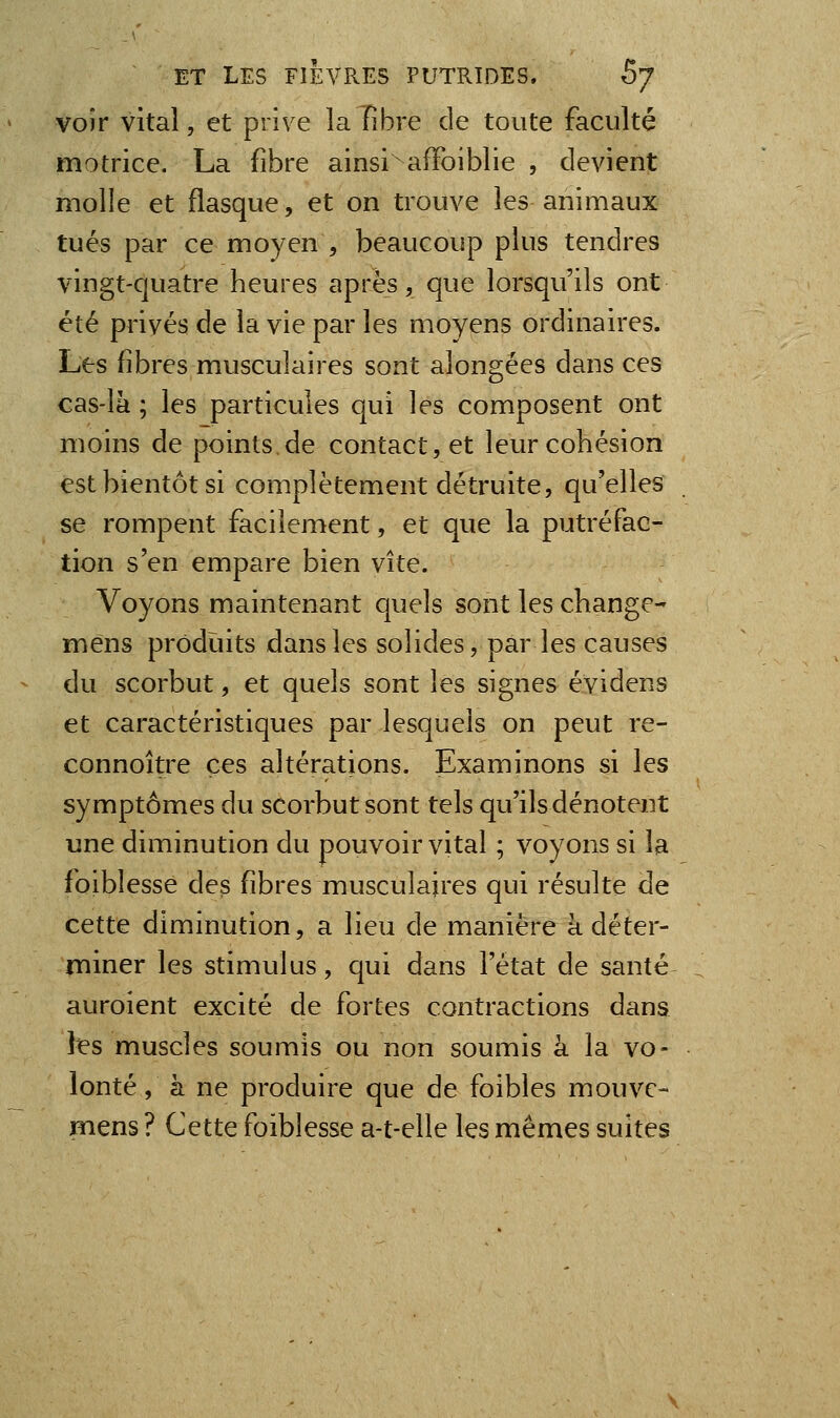 voir vital, et priv e la Fibre de toute faculté motrice. La fibre ainsi^ afFoiblie , devient molle et flasque, et on trouve les animaux tués par ce moyen , beaucoup plus tendres vingt-quatre heures après, que lorsqu'ils ont été privés de la vie par les moyens ordinaires. Les fibres musculaires sont alongées dans ces cas-la ; les particules qui les composent ont moins de points.de contact, et leur cohésion est bientôt si complètement détruite, qu'elles se rompent facilement, et que la putréfac- tion s'en empare bien vite. Voyons maintenant quels sont les change- mens produits dans les solides, par les causes du scorbut, et quels sont les signes évidens et caractéristiques par lesquels on peut re- connoître ces altérations. Examinons si les symptômes du scorbut sont tels qu'ils dénotent une diminution du pouvoir vital ; voyons si la foiblesse des fibres musculaires qui résulte de cette diminution, a lieu de manière à déter- miner les stimulus, qui dans l'état de santé auroient excité de fortes contractions dans les muscles soumis ou non soumis à la vo- lonté , à ne produire que de foibles mouvc- mens ? Cette foiblesse a-t-elle les mêmes suites