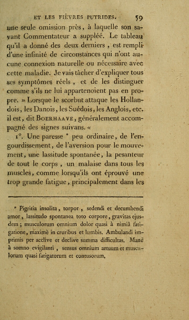 une seule omission près, à laquelle son sa- vant Commentateur a suppléé. Le tableau qu'il a donné des deux derniers , est rempli- d'une infinité de circonstances qui n'ont au- cune connexion naturelle ou nécessaire avec cette maladie. Je vais tâcher d'expliquer tous ses symptômes réels , et de les distinguer comme s'ils ne lui appartenoient pas en pro-^ pre. » Lorsque le scorbut attaque les Hollan- dois, les Danois, les Suédois, les Anglois, etc. il est, dit BoERHAAVE, généralement accom- pagné des signes suivans. « 1°. Une paresse * peu ordinaire, de Fen- gourdissenient, de l'aversion pour le mouve- ment, une lassitude spontanée, la pesanteur de tout le corps , un malaise dans tous les muscles, comme lorsqu'ils ont éprouvé une trop grande fatigue, principalement dans les * Pigritia insolita, torpor , sedendi et decumbendi amor 5 lassitudo spontanea toto corpore, gravitas ejus- dem ; musculorum omnium dolor quasi à nimiâ fati- gatione, maxime in çruribus et lumbis. Ambulandi im- primis per acclive et déclive summa difficultas. Manè à somno evigilanti , sensus omnium artuum et muscu- lorum quasi fatigatorum et contusorum»