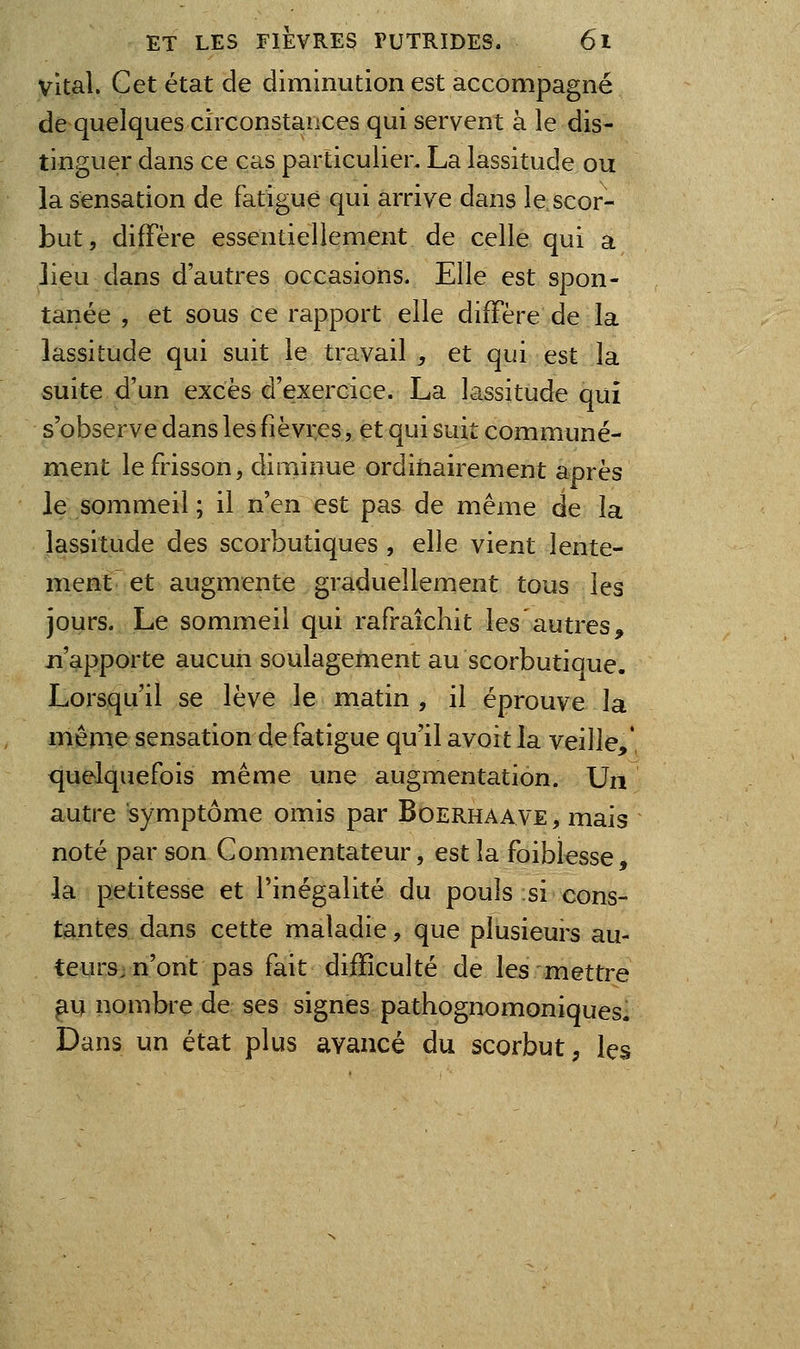 vital. Cet état de diminution est accompagné de quelques circonstances qui servent à le dis- tinguer dans ce cas particulier. La lassitude ou la sensation de fatigue qui arrive dans le scor- but, diffère essentiellement de celle qui a lieu dans d'autres occasions. Elle est spon- tanée , et sous ce rapport elle diffère de la lassitude qui suit le travail , et qui est la suite d'un excès d'exercice. La lassitude qui s'observe dans les fièvres, et qui suit communé- ment le frisson, diminue ordinairement après le sommeil ; il n'en est pas de même de la lassitude des scorbutiques , elle vient lente- ment et augmente graduellement tous les jours. Le sommeil qui rafraîchit les autres, n'apporte aucun soulagement au scorbutique. Lorsqu'il se lève le matin , il éprouve la même sensation de fatigue qu'il avoit la veille,*, quelquefois même une augmentation. Un autre symptôme omis par Boerhaave, mais noté par son Commentateur, est la foiblesse, la petitesse et l'inégalité du pouls si cons- tantes dans cette maladie, que plusieurs au- teurs^ n'ont pas fait dijQfîculté de les mettre ^u nombi*e de ses signes pathognomoniques. Dans un état plus avancé du scorbut, les