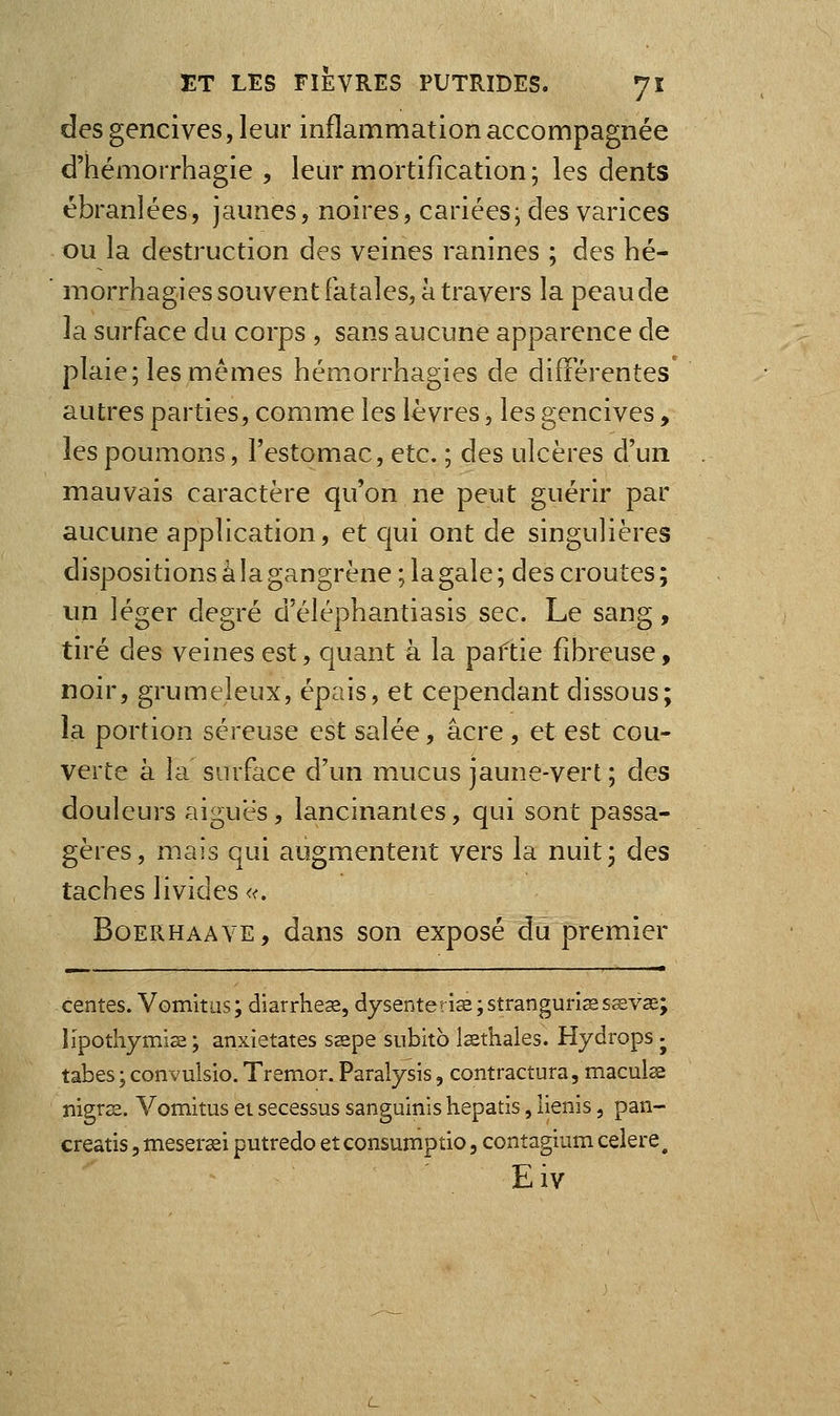 des gencives, leur inflammation accompagnée d'hémorrhagie , leur mortification ; les dents ébranlées, jaunes, noires, cariées; des varices ou la destruction des veines ranines ; des hé- morrhagies souvent fatales, à travers la peau de la surface du corps , sans aucune apparence de plaie; les mêmes hémorrhagies de différentes' autres parties, comme les lèvres, les gencives, les poumons, l'estomac, etc. ; des ulcères d'un mauvais caractère qu'on ne peut guérir par aucune application, et qui ont de singulières dispositions à la gangrène ; la gale ; des croûtes ; un léger degré d'éléphantiasis sec. Le san^, tiré des veines est, quant à la paftie fibreuse, noir, grumeleux, épais, et cependant dissous; la portion séreuse est salée, acre , et est cou- verte à la surface d'un mucus jaune-vert; des douleurs aiguës, lancinantes, qui sont passa- gères, mais qui augmentent vers la nuit; des taches livides «. BoERHAAVE, dans son exposé du premier centes. Vomitiis; diarrheœ, dysenterie ;stranguriïesa;vœ; lïpothymise ; anxietates ssspe snbitb Issthales. Hjdrops • tabès ; convulsio. Tremor. Paralysis, contractura, maculse nigrss. Vomitus ei secessus sanguinis hepatis, lienis, pan- creatis, meser^i putredo et consumptio, contagium celere ^ Eiv