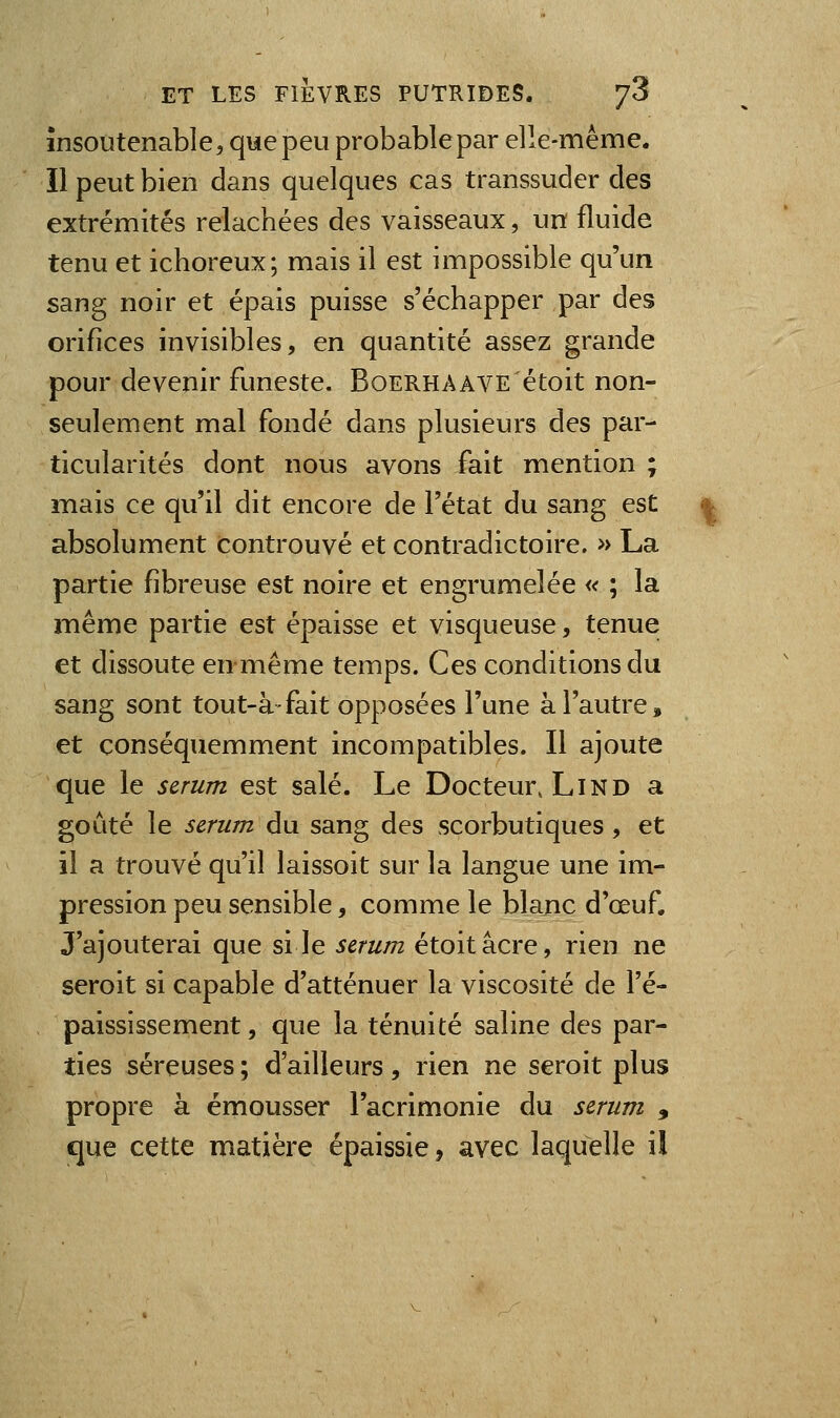 insoutenable, que peu probable par elle-même. Il peut bien dans quelques cas transsuder des extrémités relâchées des vaisseaux, un fluide tenu et ichoreux; mais il est impossible qu'un sang noir et épais puisse s'échapper par des orifices invisibles, en quantité assez grande pour devenir funeste. Boerhaave étoit non- seulement mal fondé dans plusieurs des par- ticularités dont nous avons fait mention ; mais ce qu'il dit encore de l'état du sang est absolument controuvé et contradictoire. » La partie fibreuse est noire et engrumelée « ; la même partie est épaisse et visqueuse, tenue et dissoute en même temps. Ces conditions du sang sont tout-à-fait opposées l'une à l'autre, et conséquemment incompatibles. Il ajoute que le scrum est salé. Le Docteur, LiND a goûté le sérum du sang des scorbutiques, et il a trouvé qu'il laissoit sur la langue une im- pression peu sensible, comme le blanc d'œuf. J'ajouterai que si le scrum étoit acre, rien ne seroit si capable d'atténuer la viscosité de l'é- paississement, que la ténuité saline des par- ties séreuses ; d'ailleurs , rien ne seroit plus propre à émousser l'acrimonie du scrum , que cette matière épaissie, avec laquelle il