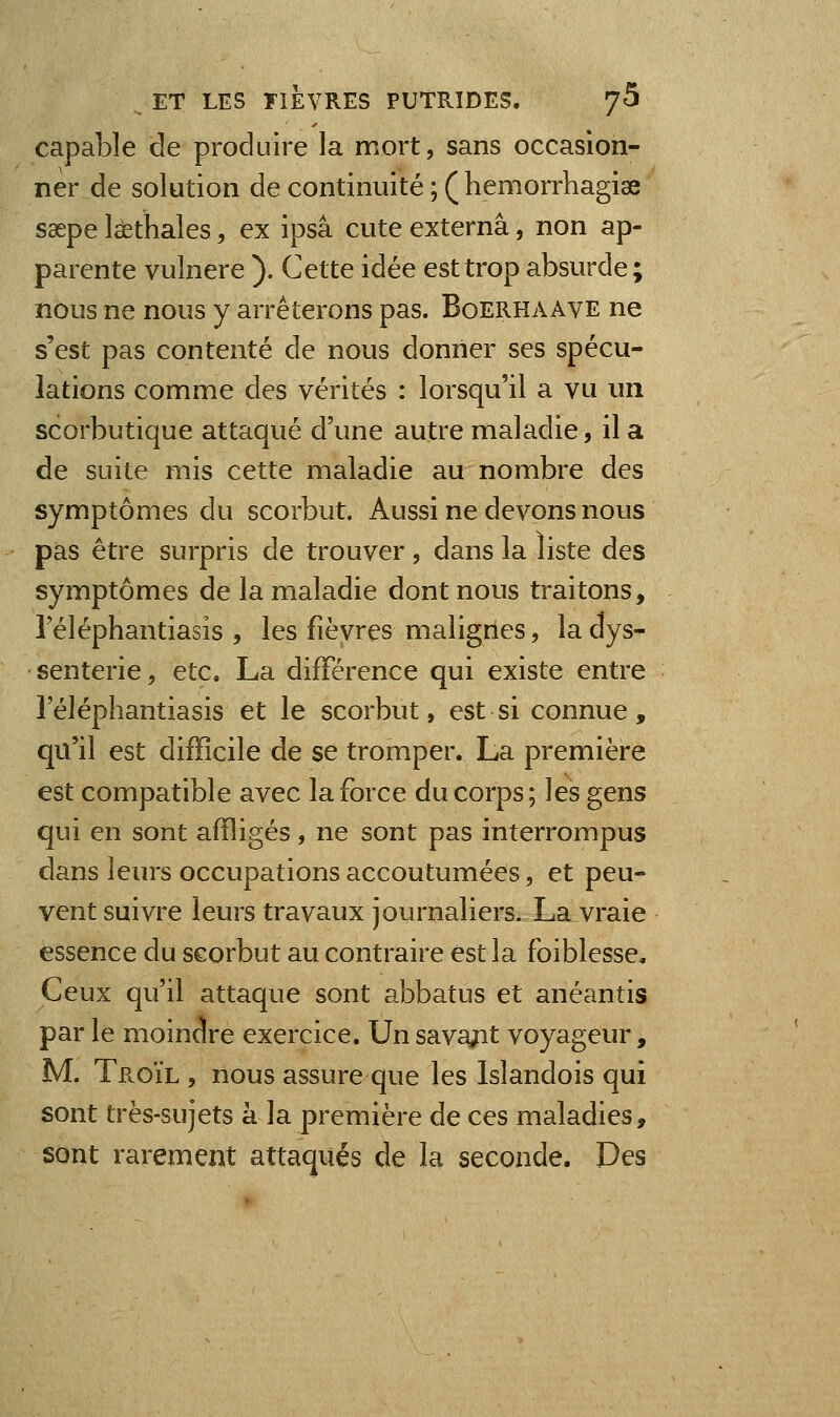 capable de produire la mort, sans occasion- ner de solution de continuité ; ( hemorrhagise saepe laethales, ex ipsâ cute externâ, non ap- parente vuînere ). Cette idée est trop absurde; nous ne nous y arrêterons pas. Boerhaave ne s'est pas contenté de nous donner ses spécu- lations comme des vérités : lorsqu'il a vu un scorbutique attaqué d'une autre maladie, il a de suite mis cette maladie au nombre des symptômes du scorbut. Aussi ne devons nous pas être surpris de trouver, dans la liste des symptômes de la maladie dont nous traitons, 1 eléphantiasis , les fièvres malignes, la dys- senterie, etc. La différence qui existe entre l'éléphantiasis et le scorbut, est si connue, qu'il est difficile de se tromper. La première est compatible avec la force du corps ; les gens qui en sont affligés, ne sont pas interrompus dans leurs occupations accoutumées, et peu- vent suivre leurs travaux journaliers. La vraie essence du scorbut au contraire est la foiblesse. Ceux qu'il attaque sont abbatus et anéantis par le moindre exercice. Un sava/it voyageur, M. Te.OÏL , nous assure que les Islandois qui sont très-sujets à la première de ces maladies, sont rarement attaqués de la seconde. Des