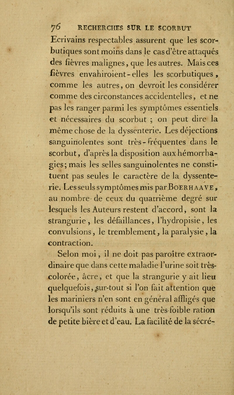 Ecrivains respectables assurent que les scor- butiques sont moins dans le cas d'être attaqués des fièvres malignes, que les autres. Mais ces fièvres envahiroient-elles les scorbutiques , comme les autres, on devroit les considérer comme des circonstances accidentelles, et ne pas les ranger parmi les symptômes essentiels et nécessaires du scorbut ; on peut dire la même chose de la dyssenterie. Les déjections sanguinolentes sont très-G'équentes dans le scorbut, d'après la disposition auxhémorrha- gies; mais les selles sanguinolentes ne consti- tuent pas seules le caractère de la dyssente- rie. Les seuls symptômes mis par Boerh a A VE , au nombre de ceux du quatrième degré sur lesquels les Auteurs restent d'accord, sont la strangurie, les défaillances, l'hydropisie, les convulsions, le tremblement, la paralysie, la contraction. Selon moi, il ne doit pas paroître extraor- dinaire que dans Cette maladie l'urine soit très- colorée, acre, et que la strangurie y ait lieu quelquefois,^ur-tout si l'on fait attention que les mariniers n'en sont en général affligés que lorsqu'ils sont réduits à une très foible ration de petite bière et d'eau. La facilité de la sécré-