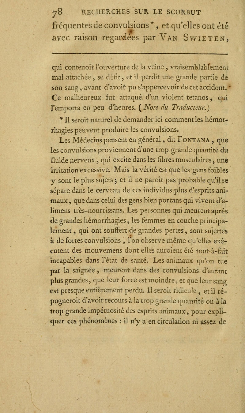 fréquentes de convulsions *, et qu'elles ont été avec raison regardées par Van Swieten, qui contenoit Touverture de la veine, vraisemblabrement mal attachée , se défit, et il perdit une grande partie de son sang, avant d'avoiï* pu s'appercevoir de cet accident.  Ce malheureux fut attaqué, d'un violent tétanos, qui l'emporta en peu d'heures. ( Note du Traducteur.) * Il seroit naturel de demander ici comment les hémor- rhagies peuvent produire les convulsions. Les Médecins pensent en général, dit Fontana , que les convulsions proviennent d'une trop grande quantité du fluide nerveux, qui excite dans les fibres musculaires, une irritation excessive. Mais la vérité est que les gens foibles y sont le plus sujets ; et il ne paroît pas probable qu'il se sépare dans le cerveau de ces individus plus d'esprits ani- maux , que dans celui des gens bien portans qui vivent d'a- limens très-nourrissans. Les pei sonnes qui meurent après de grandes hémorrhagies, les femmes en couche principa- lement , qui ont souffert de grandes pertes, sont sujettes à de fortes convulsions _, l'on observe même qu'elles exé- cutent des mouvemens dont elles auroient été tout-à-fait incapables dans l'état de santé. Les animaux qu'on tue par la saignée , meurent dans des convulsions d'autant plus grandes, que leur force est moindre, et que leur sang est presque entièrement perdu. Il seroit ridicule, et il ré- pugneroit d'avoir recours à la trop grande quantité ou à la trop grande impétuosité des esprits animaux, pour expli- quer ces phénomènes : il n'y a en circulation ni assez de