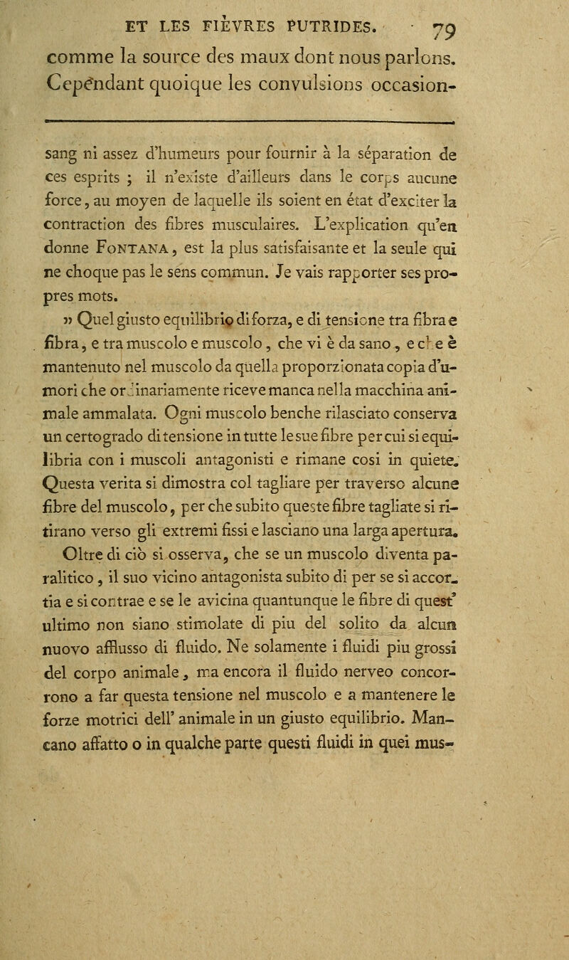 comme la source des maux dont nous parlons. Cependant quoique les convulsions occasion- sang ni assez d'humeurs pour fournir à la séparation de ces esprits ; il n'existe d'ailleurs dans le corps aucune force, au moyen de laquelle ils soient en état d'exciter la contraction des fibres musculaires. L'explication qu'en donne Fontana , est la plus satisfaisante et la seule qui ne choque pas le sens commun. Je vais rapporter ses pro- pres mots. î) Quel giusto equilibriç diforza, e di tensicne tra fibrae fibra, e tra muscolo e muscolo, che vi è da sano, e che è mantenuto nel muscolo da quella proporzionata copia d'u- mori che or:!inariamente riceve manca nella macchina ani- male ammalata. Ogni muscolo benche rilasciato conserva un certogrado ditensione intutte le sue fibre percuisiequi- iibria con i muscoli antagonisti e rimane cosi in quiète. Questa verita si dimostra col tagliare per traverse alcune fibre del muscolo, per che subito queste fibre tagliate si ri- tirano verso gli extremi fissi e lasciano una larga apertura. Oltre di cib si osserva, che se un muscolo diventa pa- ralitico, il suo vicino ahtagonista subito di per se si accor. tia e si contrae e se le avicina quantunque le fibre di quest' ultimo non siano stimolate di piu del solito da alcuîî nuovo afflusso di fluido. Ne solamente i fluidi piu grossi del corpo animale ^ ma encora il fluido nerveo concor- rono a far questa tensione nel muscolo e a mantenere le forze motrici dell' animale in un giusto equilibrio. Man- cano affatto o in qualche parte questi fluidi in quei mus-