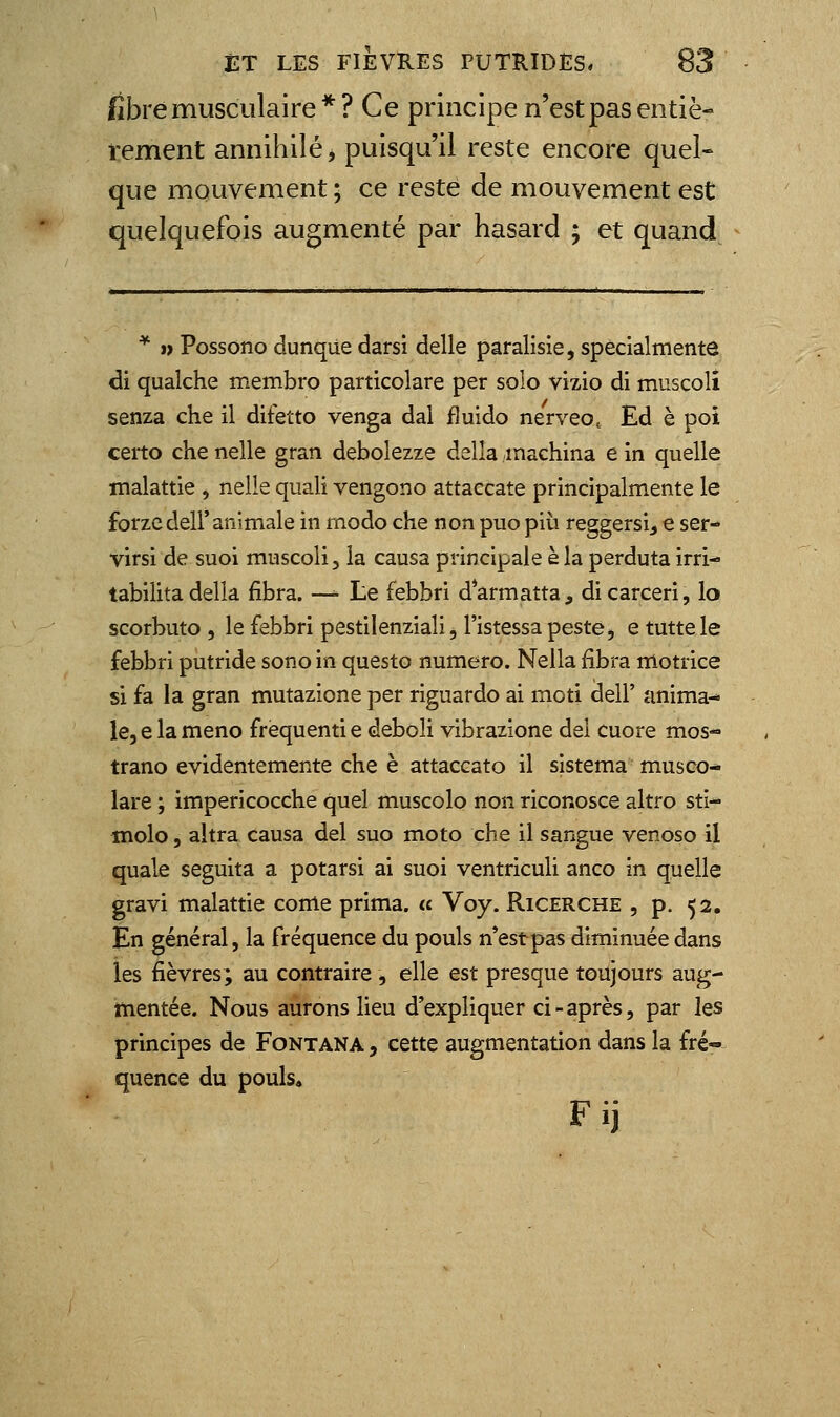 fibre musculaire*? Ce principe n'est pas entiè- rement annihilé > puisqu'il reste encore quel- que mouvement ; ce resté de mouvement est quelquefois augmenté par hasard ; et quand ^ ï) Possono dunqiie darsi délie paralisie, spécialmente di qualche membre particolare per solo vizio di muscoli senza che il difetto venga dal fîuido nerveo, Ed è poi certo che nelle gran debolezze delîa machina e in quelle malattie , nelle quali vengono attaccate principalmente le forzcdeir animale in modo che non puo piii reggersi^ e ser- virsi de suoi muscoli, la causa principale è la perduta irri- tabilita délia fibra. — Le febbri darmatta, dicarceri, lo scorbuto , le febbri pestilenziali, l'istessa peste, e tuttele febbri putride sono in questo numéro. Nella fibra motrice si fa la gran mutazione par riguardo ai moti dell' anima- le, e la meno frequenti e deboli vibrazione dei cuore mos- trano evidentemente che è attaccato il sistema musco- lare ; impericocche quel muscolo non riconosce altro sti- molo, altra causa del suo moto che il sangue venoso il quale seguita a potarsi ai suoi ventriculi anco in quelle gravi malattie come prima, u Voy. Ricerche , p. 52. En général, la fréquence du pouls n*estpas diminuée dans les fièvres; au contraire, elle est presque toujours aug- mentée. Nous aurons lieu d'expliquer ci - après, par les principes de Fontana , cette augmentation dans la fré-» quence du pouls, Fij