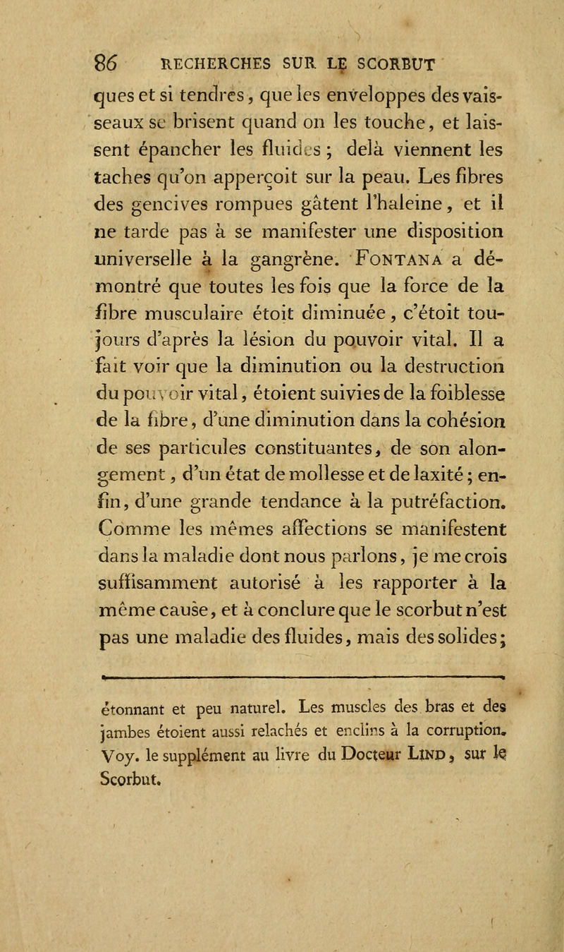 ques et si tendres, que les enveloppes des vais- seaux se brisent quand on les touche, et lais- sent épancher les fluides ; delà viennent les taches qu'on apperçoit sur la peau. Les fibres des gencives rompues gâtent l'haleine, et il ne tarde pas à se manifester une disposition universelle à la gangrène. Fontana a dé- montré que toutes les fois que la force de la fibre musculaire étoit diminuée, c'étoit tou- jours d'après la lésion du pouvoir vital. Il a fait voir que la diminution ou la destruction du pouvoir vital, étoient suivies de la foiblesse de la fibre, d'une diminution dans la cohésion de ses particules constituantes, de son alon- gement, d'un état de mollesse et de laxité ; en- fin, d'une grande tendance à la putréfaction. Comme les mêmes affections se manifestent dans la maladie dont nous parlons, je me crois suffisamment autorisé à les rapporter à la même cause, et à conclure que le scorbut n'est pas une maladie des fluides, mais des solides; étonnant et peu naturel. Les muscles des bras et des jambes étoient aussi relâchés et enclins à la corruption, Voy. le supplément au livre du Docteur Lind , sur Iq Scorbut,