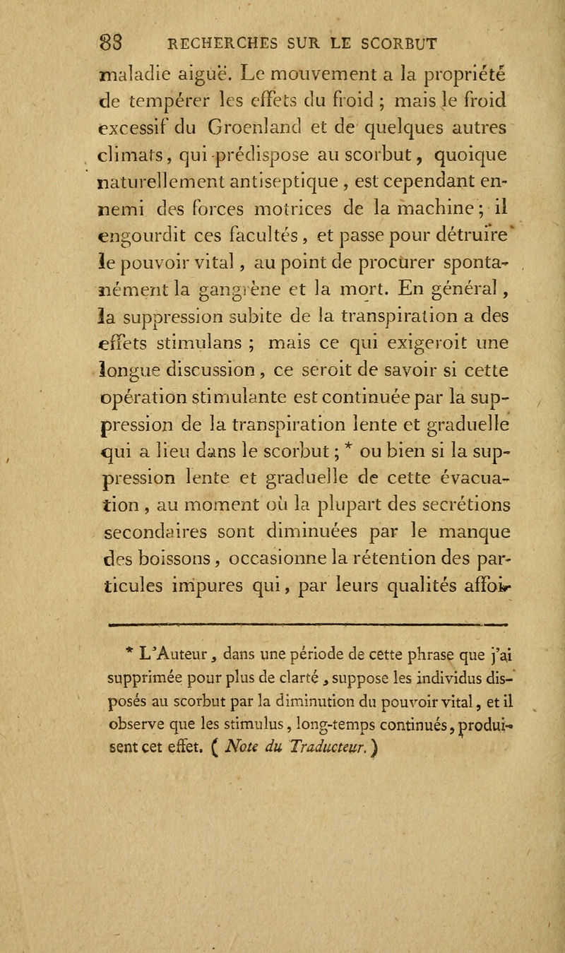 maladie aiguë. Le mouvement a la propriété de tempérer les effets du froid ; mais le froid excessif du Groenland et de quelques autres climats, qui-prédispose au scorbut, quoique naturellement antiseptique, est cependant en- nemi des forces motrices de la machine ; il engourdit ces facultés, et passe pour détruire' le pouvoir vital, au point de proctirer sponta^ nément la gangrène et la mort. En général, îa suppression subite de la transpiration a des effets stimulans ; mais ce qui exigeroit une longue discussion, ce seroit de savoir si cette opération stimulante est continuée par la sup- pression de la transpiration lente et graduelle <jui a lieu dans le scorbut ; * ou bien si la sup- pression lente et graduelle de cette évacua- tion , au moment où la plupart des sécrétions secondaires sont diminuées par le manque des boissons, occasionne la rétention des par- ticules impures qui, par leurs qualités affoir * L'Auteur, dans une période de cette phrase que j'a,i supprimée pour plus de clarté ^ suppose les individus dis- posés au scorbut par la diminution du pouvoir vital, et il observe que les stimulus, long-temps continués, produi-^ sent cet effet, ( Note du Traducteur. )