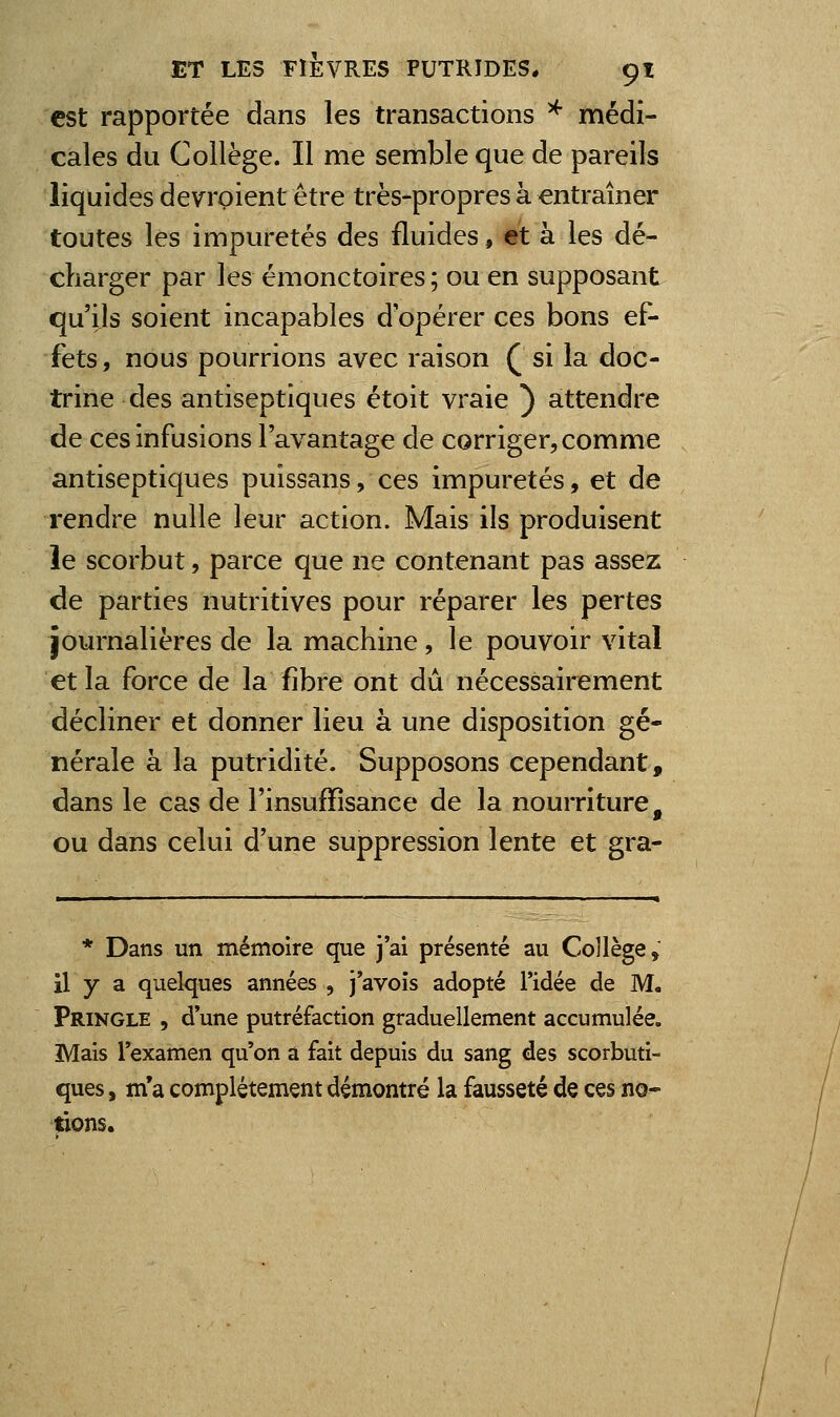 est rapportée dans les transactions ^ médi- cales du Collège. Il me semble que de pareils liquides devrpient être très-propres à entraîner toutes les impuretés des fluides, et à les dé- charger par lesémonctoires; ou en supposant qu'ils soient incapables d'opérer ces bons ef- fets , nous pourrions avec raison Q si la doc- trine des antiseptiques étoit vraie ) attendre de ces infusions l'avantage de corriger, comme antiseptiques puissans, ces impuretés, et de rendre nulle leur action. Mais ils produisent îe scorbut, parce que ne contenant pas assez de parties nutritives pour réparer les pertes journalières de la machine, le pouvoir vital et la force de la fibre ont dû nécessairement décliner et donner lieu à une disposition gé- nérale à la putridité. Supposons cependant, dans le cas de l'insuffisance de la nourriture, ou dans celui d'une suppression lente et gra- * Dans un mémoire que j'ai présenté au Collège, il y a quelques années , j'avois adopté l'idée de M, Pringle , d'une putréfaction graduellement accumulée. Mais l'examen qu'on a fait depuis du sang des scorbuti- ques , m*a complètement démontré la fausseté de ces no- tions.