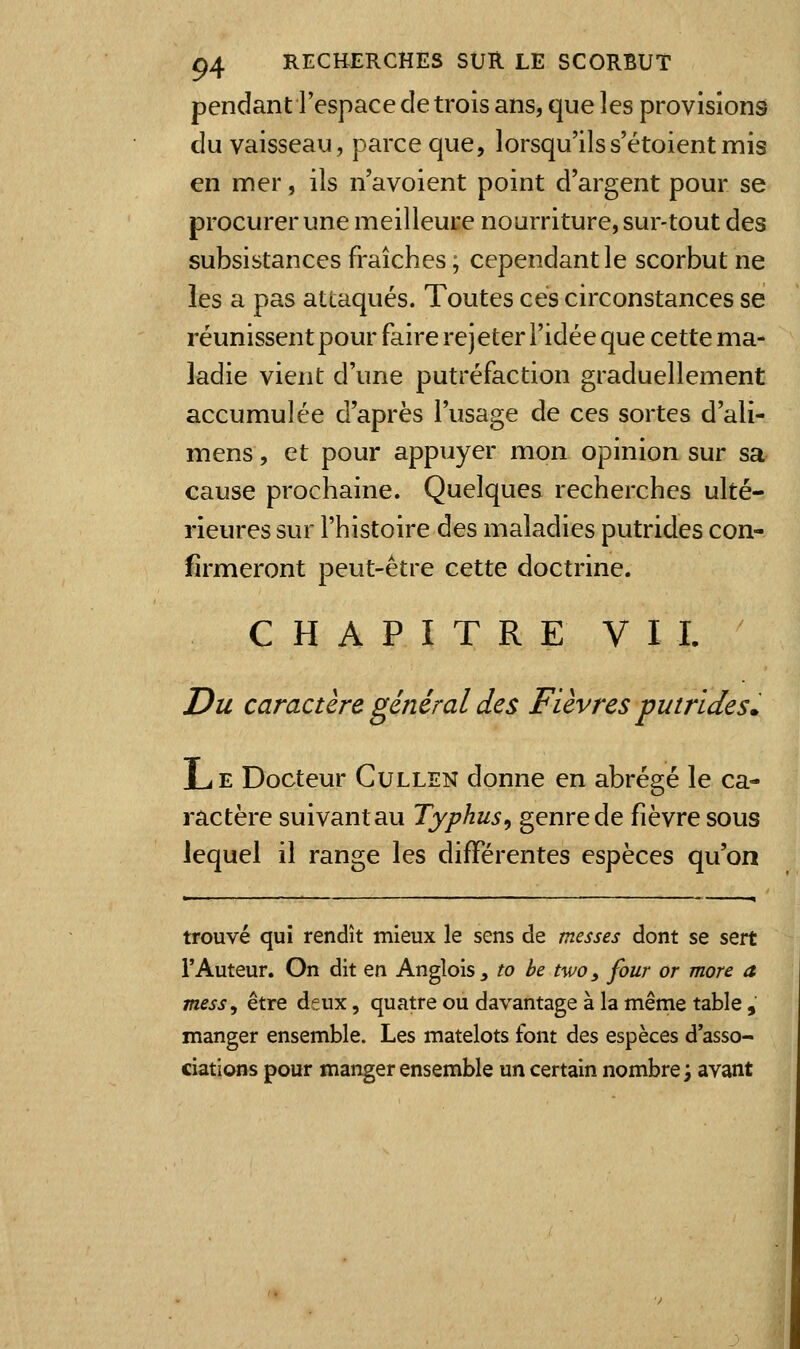 pendant l'espace de trois ans, que les provisions du vaisseau, parce que, lorsqu'ilss'étoientmis en mer, ils n'a voient point d'argent pour se procurer une meilleure nourriture, sur-tout des subsistances fraîches ; cependant le scorbut ne les a pas attaqués. Toutes ces circonstances se réunissent pour faire rejeter l'idée que cette ma- ladie vient d'une putréfaction graduellement accumulée d'après l'usage de ces sortes d'ali- mens, et pour appuyer mon opinion sur sa cause prochaine. Quelques recherches ulté- rieures sur l'histoire des maladies putrides con- firmeront peut-être cette doctrine. CHAPITRE VIL Du caractère général des Fièvres -putrides. L E Docteur Gullen donne en abrégé le ca- ractère suivant au Typhus^ genre de fièvre sous lequel il range les différentes espèces qu'on trouvé qui rendît mieux le sens de messes dont se sert l'Auteur. On dit en Anglois, to be two, four or more a mess, être deux, quatre ou davantage à la même table, manger ensemble. Les matelots font des espèces d'asso- ciations pour manger ensemble un certain nombre i avant