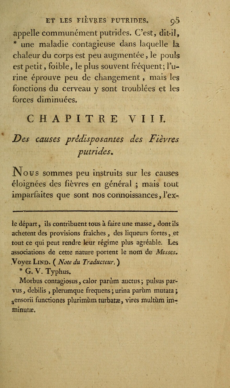 appelle communément putrides. C'est, dit-il, * une maladie contagieuse dans laquelle la chaleur du corps est peu augmentée, le pouls est petit, foible, le plus souvent fréquent; l'u- rine éprouve peu de changement, mais les fonctions du cerveau y sont troublées et les forces diminuées, CHAPITRE VIII. Des causes prédisposantes des Fièvres putrides. JNous sommes peu instruits sur les causes éloignées des fièvres en général ; mais tout imparfaites que sont nos connoissances, l'ex^ le départ, ils contribuent tous à faire une masse , dont ils achètent des provisions fraîches j des liqueurs fortes, et tout ce qui peut rendre leur régime plus agréable. Les associations de cette nature portent le nom de Messes, .Voyez LiND. ( Note du Traducteur. ) * G. V. Typhus. Morbus contagiosus, calor parùm auctus ; pulsus par- vus ^ debilis , plerumque frequens ; urina pariim mutata; jensorii functiones plurimùm turbat», vires multùm im- mînutjÊ.