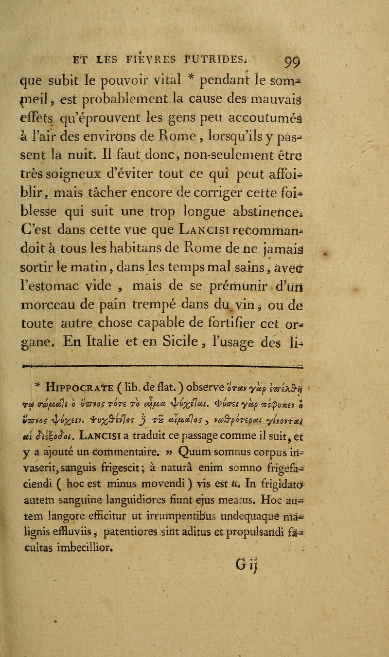 que subit le pouvoir vital ^ pendant le som- meil 5 est probablement la cause des mauvais effets qu'éprouvent les gens peu accoutumés a î air des environs de Rome, lorsqu'ils y pas- sent la nuit. Il faut donc, non-seulement être très soigneux d'éviter tout ce qui peut affoi- blir, mais tâcher encore de corriger cette foi* blesse qui suit une trop longue abstinence* C'est dans cette vue que LANCisirecomrhan- doit à tous les habitans de Rome de ne jamais sortir le matin, dans les temps mal sains ^ âve(J l'estomac vide , mais de se prémunir d'uri morceau de pain trempé dans du vin ^ ou de toute autre chose capable de fortifier cet or- gane. En Italie et en Sicile, l'usage des li- * HipPôçRAtE ( lib. de fiât. ) obseirvé oreiv yup l'srsxè-^ vTffvoç -^v^itv, -^v^B-evloç j tS aï^xjoç y vai^^ôrt^m ylvovrxi «,] è^i'i%d^ût. Lancisi a traduit ce passage comme il suit^ et y a ajouté un commentaire. j> Quum somnus corpus iri- vaserit, sanguis frigescit; à naturâ enim somno frigéfa- ciendi ( hoc est minus movendi ) vis est lié In frigidatd auteîh sanguine languidiores fiunt ejus meatus. Hoc au- tem langore efficitur ut irrumpentibus undequaque rrià- lignis effluviis, patentiores sint aditus et propulsarïdi fâ» Gultas itnbecillior. Gij