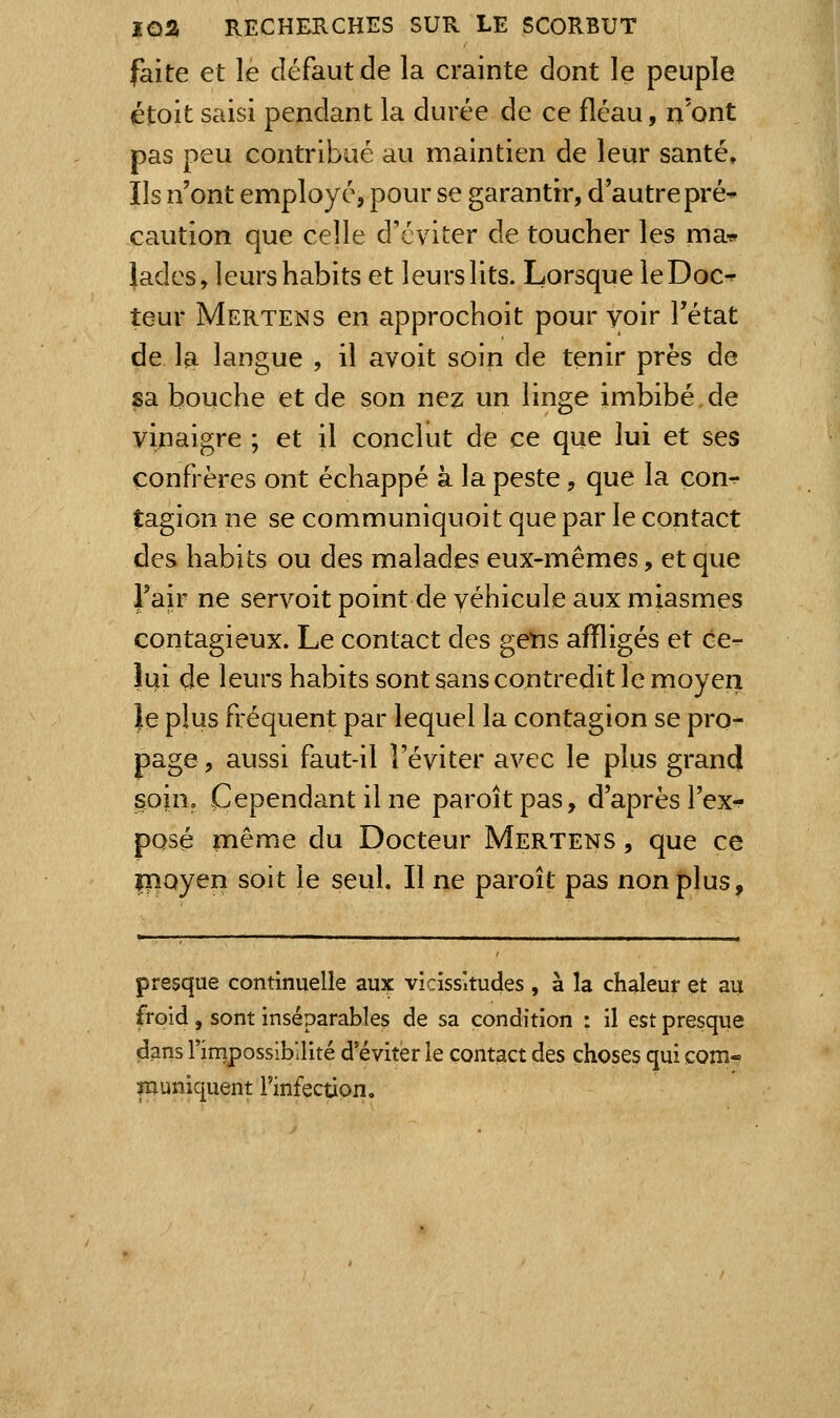 faite et le défaut de la crainte dont le peuple étoit saisi pendant la durée de ce fléau, n'ont pas peu contribué au maintien de leur santé. Ils n'ont employé, pour se garantir, d'autre pré* caution que celle d'éviter de toucher les ma-^ Jades, leurs habits et leurs lits. Lorsque leDoc^ teur Mertens en approchoit pour voir l'état de la langue , il avoit soin de tenir près de sa bouche et de son nez un linge imbibé de vinaigre ; et il concliit de ce que lui et ses confrères ont échappé à la peste, que la con^ tagion ne se communiquoit que par le contact des habits ou des malades eux-mêmes, et que l'air ne servoit point de véhicule aux miasmes contagieux. Le contact des gens affligés et ce^ îui de leurs habits sont sans contredit le moyen le plus fréquent par lequel la contagion se pro- page , aussi faut-il l'éviter avec le plus gran(i soin. Cependant il ne paroîtpas, d'après l'ex- posé même du Docteur Mertens , que ce rnoyen soit le seul. Il ne paroît pas non plus. presque continuelle aux vicissitudes , à la chaleur et au froid , sont inséparables de sa condition : il est presque clans l'irripossibilité d'éviter le contact des choses qui com- înuniquent l'infection.