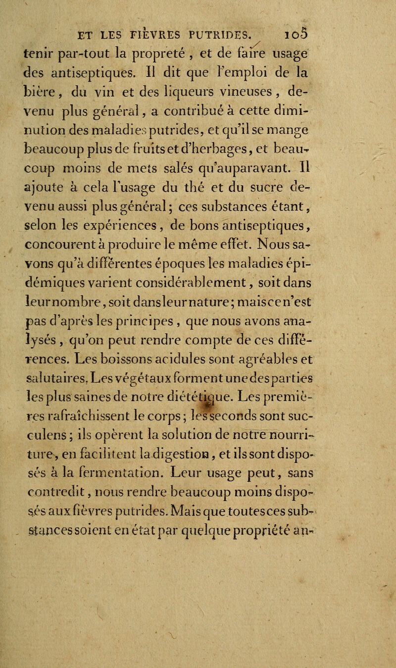 tenir par-tout la propreté , et de faire usagé des antiseptiques. Il dit que l'emploi de la bière, du vin et des liqueurs vineuses , de- venu plus général, a contribué à cette dimi- nution des maladies putrides, et qu'il se mange beaucoup plus de fruits et d'herbages, et beau-^ coup moins de mets salés qu'auparavant. Il ajoute à cela lusage du thé et du sucre de- venu aussi plus général; ces substances étant, selon les expériences, de bons antiseptiques, concourent à produire le même effet. Nous sa- vons qu'à différentes époques les maladies épi- démiques varient considérablement, soit dans îeurnombre, soit dansleur nature ;maiscen'est pas d'après les principes , que nous avons ana- lysés , qu'on peut rendre compte de ces diffé- rences. Les boissons acidulés sont agréables et salutaires, Les végétaux forment unedesparties les plus saines de notre diététigue. Les premiè- res rafraîchissent le corps ; lesseconds sont suc- culens ; ils opèrent la solution de notre nourri-- ture> en facilitent la digestion, et ils sont dispo- sés à la fermentation. Leur usage peut, sans contredit, nous rendre beaucoup moins dispo- sés aux fièvres putrides. Mais que toutes ces sub- , stances soient en état par quelque propriété an-