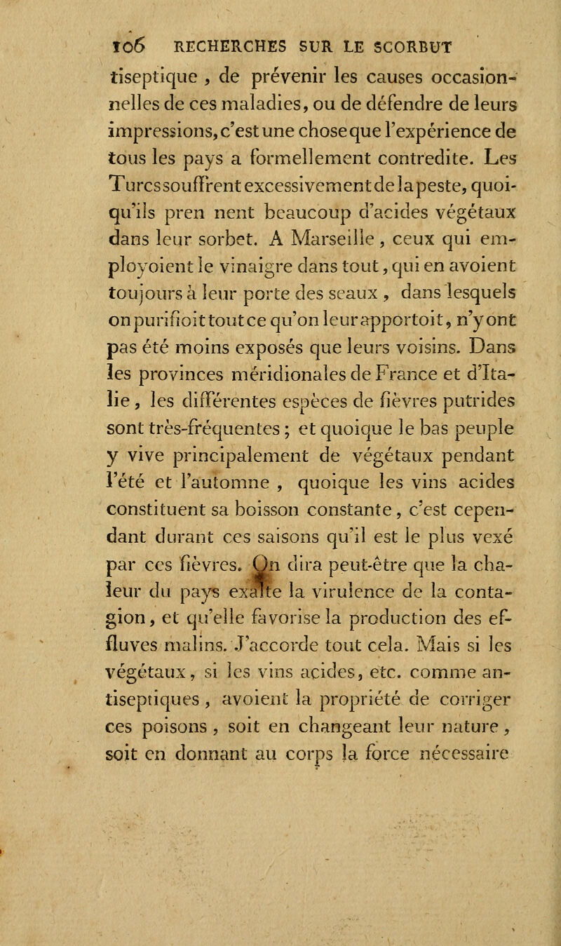 tiseptique , de prévenir les causes occasion- nelles de ces maladies, ou de défendre de leurs impressions, c'est une chose que l'expérience de tous les pays a formellement contredite. Les Turcs soufïrent excessivement de la peste, quoi- qu'ils pren nent beaucoup d'acides végétaux dans leur sorbet. A Marseille, ceux qui em- ployoient le vinaigre dans tout, qui en avoient toujours à leur porte des seaux , dans lesquels onpurifîoittoutce qu'on leurapportoit, n'y ont pas été moins exposés que leurs voisins. Dans les provinces méridionales de France et d'Ita- lie , les différentes espèces de fièvres putrides sont très-fréquentes ; et quoique le bas peuple y vive principalement de végétaux pendant l'été et l'automne , quoique les vins acides constituent sa boisson constante, c'est cepen- dant durant ces saisons qu'il est le plus vexé par ces fièvres. On dira peut-être que la cha- leur du pays ex^e la virulence de la conta- gion, et qu'elle favorise la production des ef- fluves malins. J'accorde tout cela. Mais si les végétaux, si les vins acides, etc. comme an- tiseptiques , avoient la propriété de corriger ces poisons , soit en changeant leur nature, soit en donnant au corps la force nécessaire