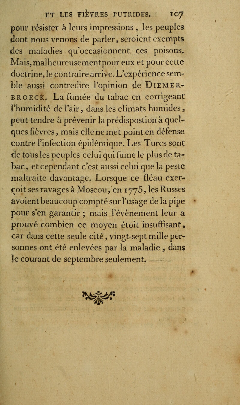 pour résister à leurs impressions , les peuples dont nous venons de parler, seroient exempts des maladies qu'occasionnent ces poisons. Mais, malheureusementpour eux et pour cette doctrine, le contraire arrive. L'expérience sem^ ble aussi contredire l'opinion de Diemer-^ BROECk, La fumée du tabac en corrigeant rhumidité delair, dans les climats humides, peut tendre à prévenir la prédispostion à quel- ques fièvres, mais elle ne met point en défense contre l'infection épidémique. Les Turcs sont de tous les peuples celui qui fume le plus de ta- bac, et cependant c'est aussi celui que la peste maltraite davantage. Lorsque ce fléau exer- coit ses ravages à Moscou, en lyyS, les Russes avoient beaucoup compté sur l'usage de la pipe pour s'en garantir ; mais l'événement leur a prouvé combien ce moyen étoit insuffisant, car dans cette seule cité, vingt-sept mille per- sonnes ont été enlevées par la maladie, dans le courant de septembre seulement. ^t^