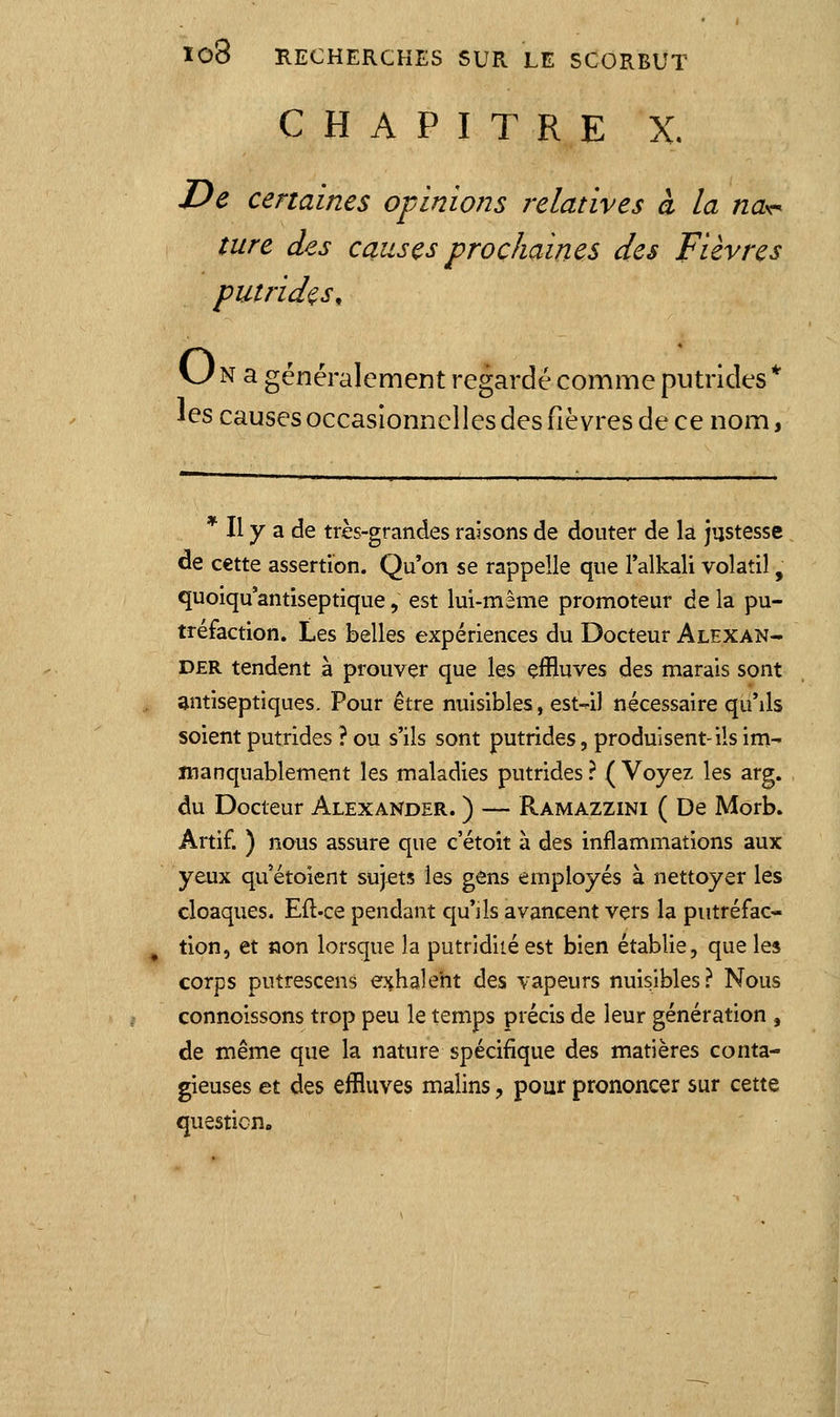 CHAPITRE X. De certaines of inions relatives à la na^ ture des causes prochaines des Fièvres putrides, vJ N a généralement regardé comme putrides * les causes occasionnelles des fièvres de ce nom, * Il y a de très-grandes raisons de douter de la justesse de cette assertion. Qu'on se rappelle que l'alkali volatil, quoiqu antiseptique, est lui-même promoteur de la pu- tréfaction. Les belles expériences du Docteur Alexan- D£R tendent à prouver que les effluves des marais sont antiseptiques. Pour être nuisibles, est41 nécessaire qu'ils soient putrides ? ou s'ils sont putrides, produisent-ils im- manquablement les maladies putrides ? ( Voyez les arg. du Docteur Alexander. ) — Ramazzini ( De Morb. Artif. ) nous assure que c'étoit à des inflammations aux yeux quétoient sujets les gens employés à nettoyer les cloaques. Eft-ce pendant qu'ils avancent vers la piitréfac- , tion, et non lorsque la putridiié est bien établie, que les corps putrescens exhalent des vapeurs nuisibles? Nous connoissons trop peu le temps précis de leur génération , de même que la nature spécifique des matières conta- gieuses et des effluves malins, pour prononcer sur cette question.