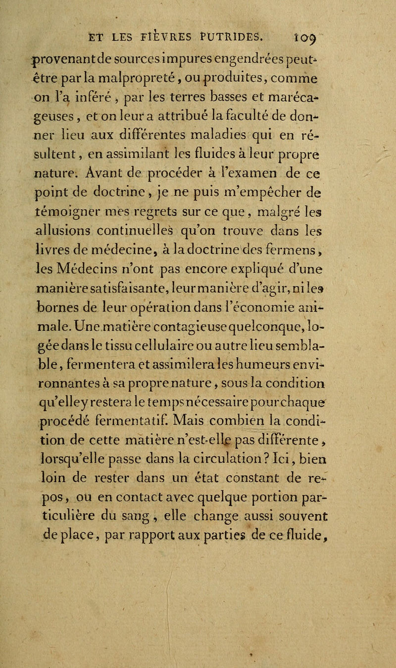 |)rovenantde sources impures engendrées pcut^ être parla malpropreté, ou produites, comme on l'a inféré j par les terres basses et maréca* geuses, et on leur a attribué la faculté de don^ ner lieu aux différentes maladies qui en ré- sultent , en assimilant les fluides à leur propre nature. Avant de procéder à l'examen de ce point de doctrine, je ne puis m'empécher de témoigner mes regrets sur ce que, malgré les allusions continuelles qu'on trouve dans les livres de médecine, à la doctrine des fermens, les Médecins n'ont pas encore expliqué d'une manièresatisfaisante, leur manière d'agir, ni le» bornes de leur opération dans l'économie ani- male. Une matière contagieuse quelconque, lo- gée dans le tissu cellulaire ou autre lieu sembla- ble , fermentera et assimilera les humeurs envi- ronnantes à sa propre nature > sous la condition qu'elley restera le temps nécessaire pour chaque procédé fermentatif Mais combien la condi- tion de cette matière n'est-ell^ pas différente > lorsqu'elle passe dans la circulation? Ici, bien loin de rester dans un état constant de re- pos , ou en contact avec quelque portion par- ticulière du sang, elle change aussi souvent déplace, par rapport aux parties de ce fluide.