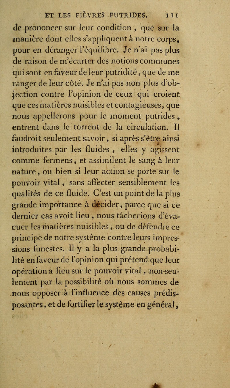 de prononcer sur leur condition , que sur la manière dont elles s'appliquent à notre corps, pour en déranger l'équilibre. Je n'ai pas plus de raison de m'écarter des notions communes qui sont en faveur de leur putridité, que de me ranger de leur côté. Je n'ai pas non plus d'ob- jection contre l'opinion de ceux qui croient que ces matières nuisibles et contagieuses, que nous appellerons pour le moment putrides, entrent dans le torrent de la circulation. Il faudroit seulement savoir, si après s'être ainsi introduites par les fluides , elles y agissent comme fermens, et assimilent le sang à leur nature, ou bien si leur action se porte sur le pouvoir vital, sans affecter sensiblement les qualités de ce fluide. C'est un point de la plus grande importance à décider, parce que si ce dernier casavoit lieu, nous tâcherions d'éva- cuer les matières nuisibles, ou de défendre ce principe de notre système contre leurs impres- sions funestes. Il y a la plus grande probabi- lité en faveur de l'opinion qui prétend que leur opération a lieu sur le pouvoir vital, non-seu- lement par la possibilité où nous sommes de -nous opposer à l'influence des causes prédis- posantes, et de fortifier le système en général.