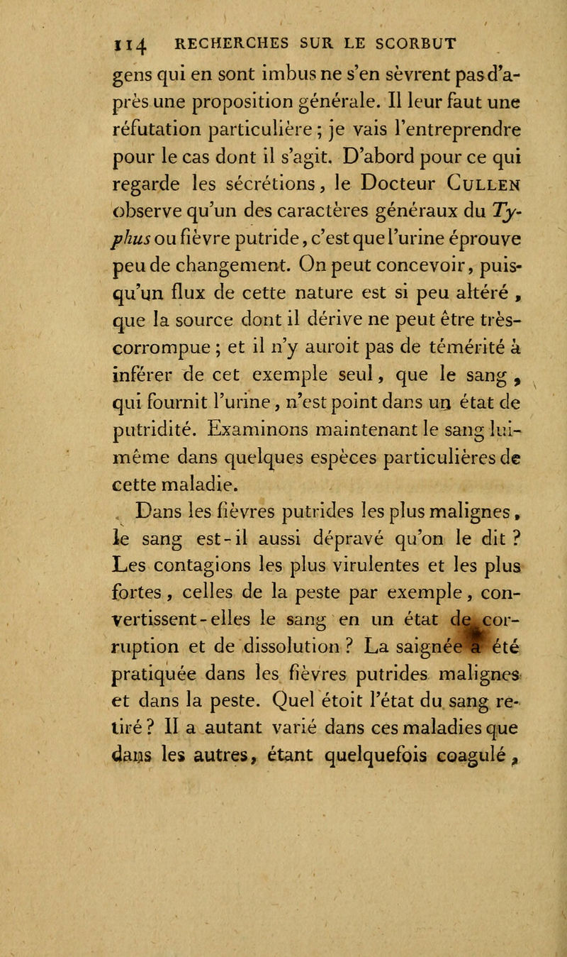 gens qui en sont imbus ne s'en sèvrent pasd'a- près une proposition générale. Il leur faut une réfutation particulière ; je vais l'entreprendre pour le cas dont il s'agit. D'abord pour ce qui regarde les sécrétions, le Docteur Cullen observe qu'un des caractères généraux du Ty- phus ou fièvre putride, c'est que l'urine éprouve peu de changement. On peut concevoir, puis- qu'un flux de cette nature est si peu altéré , que la source dont il dérive ne peut être très- corrompue ; et il n'y auroit pas de témérité à inférer de cet exemple seul, que le sang , qui fournit l'urine, n'est point dans urj état de putridité. Examinons maintenant le sang lui- même dans quelques espèces particulières de cette maladie. . Dans les fièvres putrides les plus malignes, le sang est-il aussi dépravé qu'on le dit? Les contagions les plus virulentes et les plus fortes, celles de la peste par exemple, con- vertissent-elles le sang en un état d^cor- ruption et de dissolution ? La saignée été pratiquée dans les fièvres putrides malignes et dans la peste. Quel étoit l'état du sang re- tiré ? 11 a autant varié dans ces maladies que dams les autres, étant quelquefois coagulé^