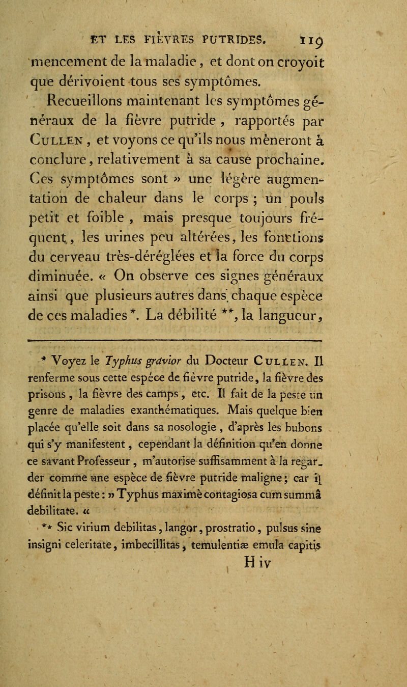 mencement de la maladie, et dont on croyoit que dérivoient tous ses symptômes. Recueillons maintenant les symptômes gé- néraux de la fièvre putride , rapportés par CuLLEN , et voyons ce qu'ils nous mèneront à conclure, relativement à sa cause prochaine. Ces symptômes sont » une légère augmen- tation de chaleur dans le corps ; un pouls petit et foible , mais presque toujours fré- quent., les urines peu altérées, les fonctions du cerveau très-déréglées et la force du corps diminuée. « On observe ces signes généraux ainsi que plusieurs autres dans chaque espèce de ces maladies*. La débilité *% la langueur. * Voyez le Typhus grdvior du Docteur CulIen. Il renferme sous cette espèce de fièvre putride, la fièvre des prisons , la fi.èvre des camps , etc. Il fait de la peste un genre de maladies exanthématiques. Mais quelque bien placée qu'elle soit dans sa nosologie , d'après les bubons qui s'y manifestent, cependant la définition qu'en donne ce savant Professeur, m'autorise suffisamment à la regar. der comme une espèce de fièvre putride maligne; car i[ définit la peste : n Typhus maxime contagiosa cum summâ debilitate. « ** Sic virium débilitas, langor, prostratio, pulsus sine insigni celeritate, imbecillita^, temulentise émula capitis , Hiv