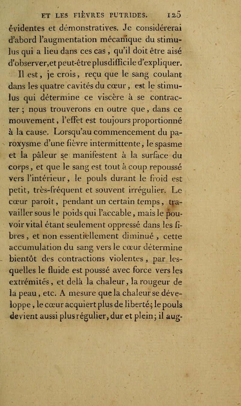 évidentes et démonstratives. Je considérerai d'abord l'augmentation mécanique du stimu- lus qui a lieu dans ces cas , qu'il doit être aisé d'observer,et peut-être plusdifïîcile d'expliquer. Il est, je crois, reçu que le sang coulant dans les quatre cavités du cœur, est le stimu- lus qui détermine ce viscère à se contrac- ter ; nous trouverons en outre que, dans ce mouvement, l'effet est toujours proportionné à la cause. Lorsqu'au commencement du pa- roxysme d'une fièvre intermittente, le spasme et la pâleur se manifestent à la surface du corps, et que le sang est tout à coup repoussé vers l'intérieur, le pouls durant le froid est petit, très-fréquent et souvent irréguîier. Le cœur paroit, pendant un certain temps, t^'a- vailler sous le poids qui l'accable, mais le pou- voir vital étant seulement oppressé dans les fi- bres , et non essentiellement diminué , cette accumulation du sang vers le cœur détermine bientôt des contractions violentes , par les- quelles le fluide est poussé avec force vers les extrémités, et delà la chaleur, la rougeur de la peau, etc. A mesure que la chaleur se déve- loppe , le cœur acquiert plus de liberté ; le pouls devient aussi plus régulier, dur et plein ; il aug-