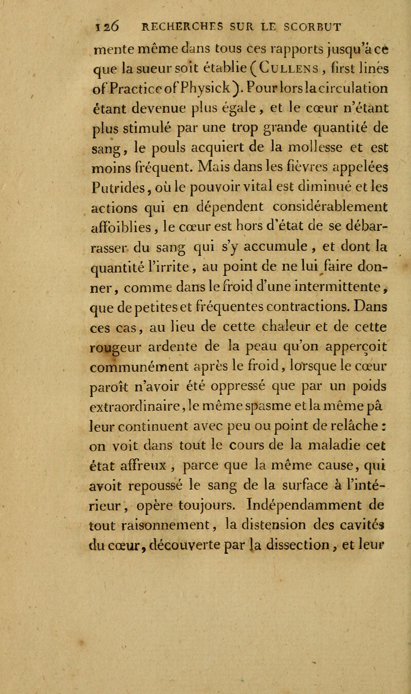 mente même clans tous ces rapports jusqu'à ce que la sueur soit établie (Cullens , first linés ofPracticeofPhysick). Pour lors lacirculation étant devenue plus égale, et le cœur n'étant plus stimulé par une trop grande quantité de sang, le pouls acquiert de la mollesse et est moins fréquent. Mais dans les fièvres appelées Putrides, où le pouvoir vital est diminué et les actions qui en dépendent considérablement afïbiblies, le cœur est hors d'état de se débar- rasser du sang qui s'y accumule, et dont la quantité l'irrite, au point de ne lui faire don- ner , comme dans le froid d'une intermittente, que de petites et fréquentes contractions. Dans ces cas, au lieu de cette chaleur et de cette rougeur ardente de la peau qu'on apperçoit communément après le froid, lorsque le cœur parok n'avoir été oppressé que par un poids extraordinaire, le même spasme et la môme pâ leur continuent avec peu ou point de relâche : on voit dans tout le cours de la maladie cet état affreux , parce que la même cause, qui avoit repoussé le sang de la surface à l'inté- rieur , opère toujours. Indépendamment de tout raisonnement, la distension des cavités du cœur, découverte par la dissection, et leur