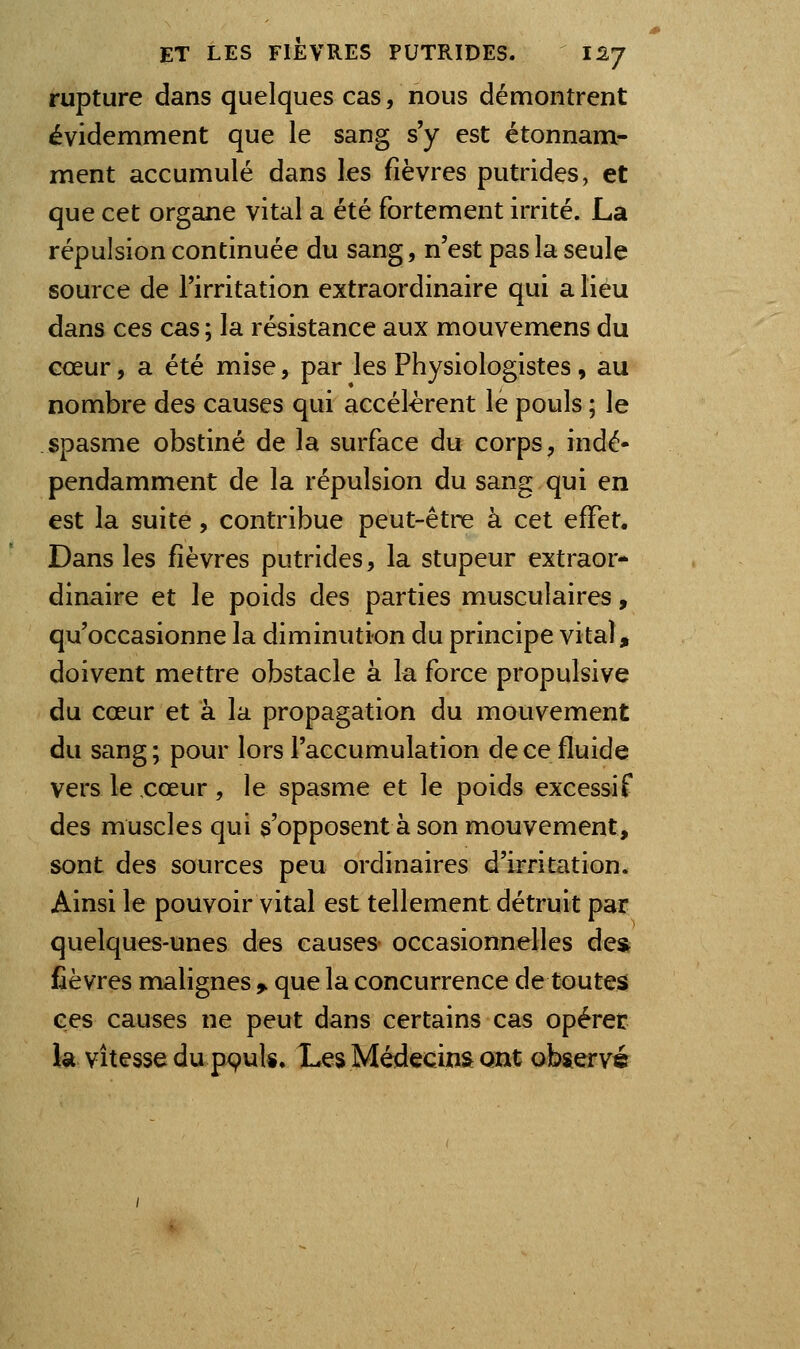 rupture dans quelques cas, nous démontrent évidemment que le sang s'y est étonnam- ment accumulé dans les fièvres putrides, et que cet organe vital a été fortement irrité. La répulsion continuée du sang, n'est pas la seule source de l'irritation extraordinaire qui a lieu dans ces cas ; la résistance aux mouvemens du cœur, a été mise, par les Physiologistes, au nombre des causes qui accélèrent le pouls ; le spasme obstiné de la surface du corps, indé- pendamment de la répulsion du sang qui en est la suite, contribue peut-être à cet effet. Dans les fièvres putrides, la stupeur extraor- dinaire et le poids des parties musculaires, qu'occasionne la diminution du principe vital, doivent mettre obstacle à la force propulsive du cœur et à la propagation du mouvement du sang ; pour lors l'accumulation de ce fluide vers le cœur, le spasme et le poids excessif des muscles qui s'opposent à son mouvement, sont des sources peu ordinaires d'irritation. Ainsi le pouvoir vital est tellement détruit par quelques-unes des causes occasionnelles de* fièvres malignes 9. que la concurrence de toutes ces causes ne peut dans certains cas opérer la vitesse du pçuls. Les Médecins ont observé