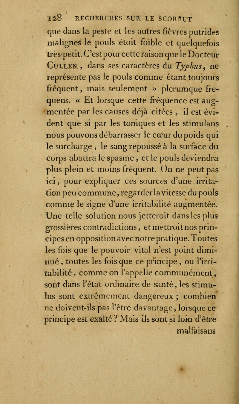 que dans la peste et les autres fièvres putrides malignes le pouls étoit foible et quelquefois très-petit. C'estpour cette raison que le Docteur CuLLEN , dans ses caractères du Typhus^ ne représente pas le pouls comme étant toujours fréquent, mais seulement » plerumque fre- quens. « Et lorsque cette fréquence est aug- mentée par les causes déjà citées , il est évi- dent que si par les toniques et les stimulans nous pouvons débarrasser le cœur du poids qui le surcharge , le sang repoussé à la surface du corps abattra le spasme, et le pouls deviendra plus plein et moins fréquent. On ne peut pas ici, pour expliquer ces sources d'une irrita- tion peu commune, regarder la vitesse du pouls comme le signe d'une irritabilité augmentée. Une telle solution nous jetteroit dans les plus grossières contradictions, et mettroit nos prin- cipes en opposition avec notre pratique. Toutes les fois que le pouvoir vital n'est point dimi- nué , toutes les fois que ce principe, ou l'irri- tabilité, comme on l'appelle communément, sont dans l'état ordinaire de santé, les stimu- lus sont extrêmement dangereux ; combien ne doivent-ils pas l'être davantage, lorsque ce principe est exalté ? Mais ils sont si loin d'être malfaisans