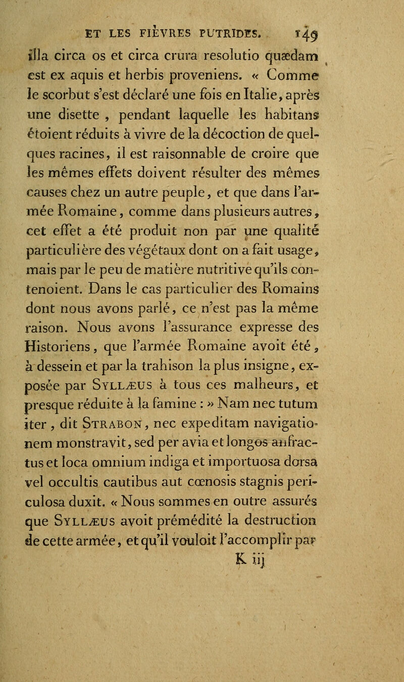 il]a circa os et circa crura resolutio qiisedam est ex aquis et herbis proveniens. « Comme le scorbut s'est déclaré une fois en Italie, après une disette , pendant laquelle les habitans étoient réduits à vivre de la décoction de quel- ques racines, il est raisonnable de croire que les mêmes effets doivent résulter des mêmes causes chez un autre peuple, et que dans l'ar- mée Romaine, comme dans plusieurs autres, cet effet a été produit non par une qualité particulière des végétaux dont on a fait usage, mais par le peu de matière nutritive qu'ils con- tenoient. Dans le cas particulier des Romains dont nous avons parlé, ce n'est pas la même raison. Nous avons l'assurance expresse des Historiens, que l'armée Romaine avoit été, à dessein et par la trahison la plus insigne, ex- posée par SylLtEUS à tous ces malheurs, et presque réduite à la famine : » Nam nec tutum iter , dit Strabon, nec expeditam navigation nem monstravit, sed per aviaetlongos anfrac- tus et loca omnium indiga et importuosa dorsa vel occultis cautibus aut cœnosis stagnis péri- culosa duxit. « Nous sommes en outre assurés que SYLLiEUS avoit prémédité la destruction de cette armée, et qu'il vouloit l'accomplir par Kiij