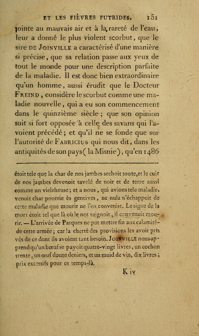 |ointe au mauvais air et à la, rareté de î'eau, leur a donné le plus violent scorbut, que le sire DE JomvîLLE a caractérisé d'une manière si précise, que sa relation passe aux yeux de tout le monde pour une description parfaite de la maladie. Il est donc bien extraordinaire qu'un homme, aussi érudit que le Docteur Freind , considère le scorbut comme une ma- ladie nouvelle, qui a eu son commencement dans le quinzième siècle; que son opinion soit si fort opposée à celle des savans qui 1 a- voient précédé ; et qu'il ne se fonde que sur l'autorité deFABRicius qui nous dit, dans les antiquités de son pays ( la Misnie ), qu'en 1486 étoit tele que la char de nos jambes sechoit toute,et le cuit de nos jambes devenoit tavelé de noir et de terre aussi comme un vielzheuse; et a nous , qui avions tele-maladie, venoit char pourrie es gencives, ne nulz n'échappoit de cette maladie que mourir ne l'en convenlst. Le signe de la inort étoit tel que là 011 le nez saignoit ^'û ccnvenoit mou- rir. — L'arrivée de Pasques ne put mettre fin aux calamité- de cette armée ; caria cherté des provisions les avoit pris vés de ce dont ils avoient tant besoin. JoitviLiS nous ap- prend qu'un bœuf se payoit quatre-vingt livres j un cochon trente. un œuf d9uz,e deniers, et un muid de vin, dix livres l prix excessifs pour ce temps^^là.