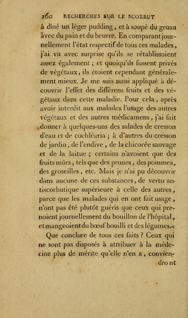 à dîné un léger pudding, et à soupe du gruau avec du pain et du beurre. En comparant jour- nellement Tétat respectif de tous ces malades, j'ai vu avec surprise qu'ils se rétablissoient assez également ; et quoiqu'ils fussent privés - de végétaux, ils étoient cependant générale- ment mieux. Je me suis aussi appliqué à dé- couvrir l'efïet des différens fruits et des vé- gétaux dans cette maladie. Pour cela, après avoir interdit aux malades l'usage des autres végétaux et des autres médicamens, j'ai fait .donner à quelques-uns des salades de cresson d'eau et de cochléaria ; à d'autres du cresson de jardin, de l'endive , de la chicorée sauvage et de la laitue ; certains n'avoient que des fruits mûrs, tels que des prunes, des pommes, des groseilles, etc. Mais je n'ai pu découvrir dans aucune de ces substances, de vertu an- tiscorbutique supérieure à celle des autres, parce que les malades qui en ont fait usage , n'ont pas été plutôt guéris que ceux qui pre- hoient journellement du bouillon de l'hôpital, etmangeoientdu bœuf bouilli et des légumes.« , Que conclure de tous ces faits ? Ceux qui ne sont pas disposés à attribuer à la méde- cine plus de mérite qu'elle n'en a, convien- dront