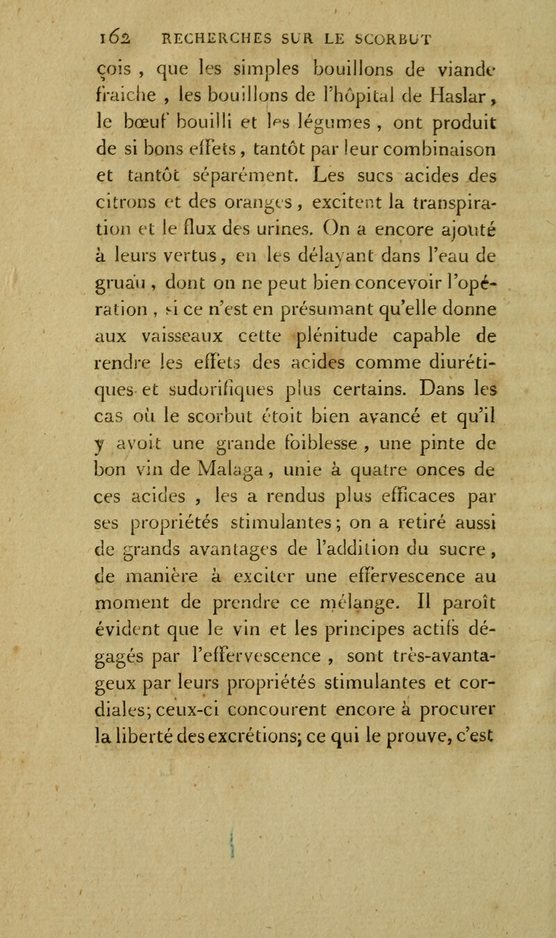 cois , que les simples bouillons de viande fraîche , les bouillons de l'hopical de Haslar, le bœuf bouilli et l'^s légumes , ont produit de si bons effets, tantôt par leur combinaison et tantôt séparément. Les sucs acides des citrons et des oranges, excitent la transpira- tion et le flux des urines. On a encore ajouté à leurs vertus, eii les délayant dans l'eau de gruau , dont on ne peut bien concevoir l'opé- ration , si ce n'est en présumant qu'elle donne aux vaisseaux cette plénitude capable de rendre les efïéts des acides comme diuréti- ques et sudorifiques plus certains. Dans les cas où le scorbut étoit bien avancé et qu'il y avoit une grande foiblesse , une pinte de bon vin de Malaga, unie à quatre onces de ces acides , les a rendus plus efficaces par ses propriétés stimulantes; on a retiré aussi de grands avantages de l'addition du sucre, de manière à exciter une effervescence au moment de prendre ce mélange. Il paroît évident que le vin et les principes actifs dé- gagés par l'effervescence , sont très-avanta- geux par leurs propriétés stimulantes et cor- diales; ceux-ci concourent encore à procurer la liberté des excrétions; ce qui le prouve, c'esC