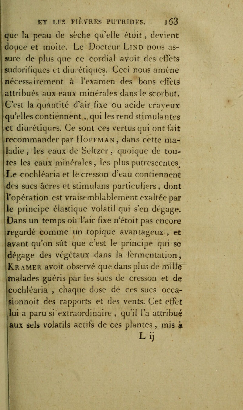 que la peau de sèche qu'elle étoit, devient douce et moite. Le Docteur Lïnd nous as- sure de plus que ce cordial avoit des effets sudorifiques et diurétiques. Ceci nous amène nécessairement à l'e^^amen des bons efTéts attribués aux eaux minérales dans le scorbut. C'est la quantité d'air fixe ou acide crayeux qu'elles contiennent ,,qui les rend stimulantes et diurétique'S. Ce sont ces vertus qui ont fait recommander par Hoffman, dans cette ma- ladie , les eaux de Seltzer, quoique de tou- tes les eaux minérales, les plus putrescentes^ Le cochléaria et le cresson d'eau contiennent des sucs acres et stimulans particuliers, dont l'opération est vraisemblablement exaltée par le principe élastique volatil qui s'en dégage. Dans un temps où l'air fixe n'étoit pas encore regardé comme un topique avantageux , et avant qu'on sût que c'est le principe qui se dégage des végétaux dans la fermentation, Kr AMER avoit observé que dans plus de mille tnalades guéris par les sucs de cresson et de cochléaria , chaque dose de ces sucs occa- sionnoit des rapports et des vents. Cet effet lui a paru si extraordinaire , qu'il l'a attribué aux sels volatils actifs de ces plantes , mis à