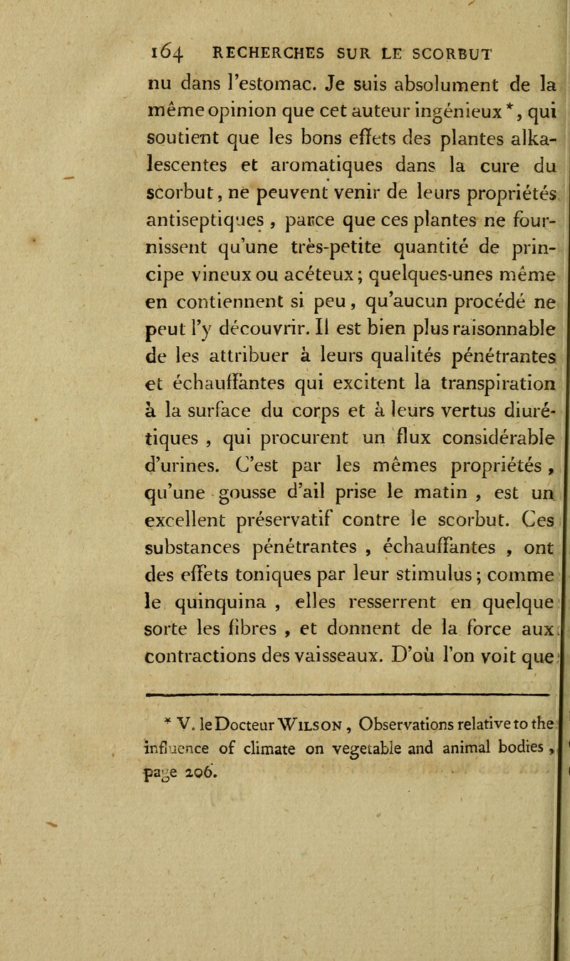 nu dans l'estomac. Je suis absolument de la même opinion que cet auteur ingénieux *, qui soutient que les bons efïets des plantes alka- lescentes et aromatiques dans la cure du scorbut, ne peuvent venir de leurs propriétés antiseptiques , parce que ces plantes ne four- nissent qu'une très-petite quantité de prin- cipe vineux ou acéteux; quelques-unes même en contiennent si peu, qu'aucun procédé ne peut l'y découvrir. Il est bien plus raisonnable de les attribuer à leurs qualités pénétrantes et échaufïàntes qui excitent la transpiration à la surface du corps et à leurs vertus diuré- tiques , qui procurent un flux considérable d'urines. C'est par les mêmes propriétés, qu'une gousse d'ail prise le matin , est un. excellent préservatif contre le scorbut. Ces substances pénétrantes , échauffantes , ont des effets toniques par leur stimulus ; comme le quinquina, elles resserrent en quelque sorte les fibres , et donnent de la force aux contractions des vaisseaux. D'où l'on voit que * V. le Docteur WiLS ON, Observations relative to the influence of climate on vegetable and animal bodies, pa;^e 206.