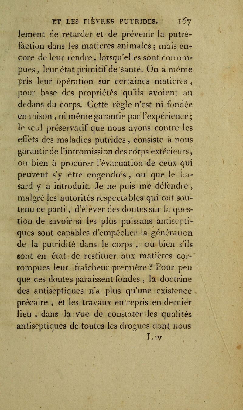 lement de retarder et de prévenir la putré- faction dans les matières animales; mais en- core de leur rendre, lorsqu'elles sont corrom- pues , leur état primitif de santé. On a même pris leur opération sur certaines matières , pour base des propriétés qu'iis avoient au dedans du corps. Cette règle n'est ni fondée en raison , ni même garantie par l'expérience ; le seul préservatif que nous ayons contre les effets des maladies putrides, consiste à nous garantir de l'intromission des corps extérieurs, ou bien à procurer l'évacuation de ceux qui peuvent s'y être engendrés , ou que le ha- sard y a introduit. Je ne puis me défendre , malgré les autorités respectables qui ont sou- tenu ce parti , d'élever des doutes sur la ques- tion de savoir si les plus puissans antisepti- ques sont capables d'empêcher la génération de la putridité dans le corps , ou bien s'ils sont en état de restituer aux matières cor- rompues leur fraîcheur première ? Pour peu que ces doutes paraissent fondés , la doctrine des antiseptiques n'a plus qu'une existence précaire , et les travaux entrepris en dernier lieu , dans la vue de constater les qualités antiseptiques de toutes les drogues dont nous Liv