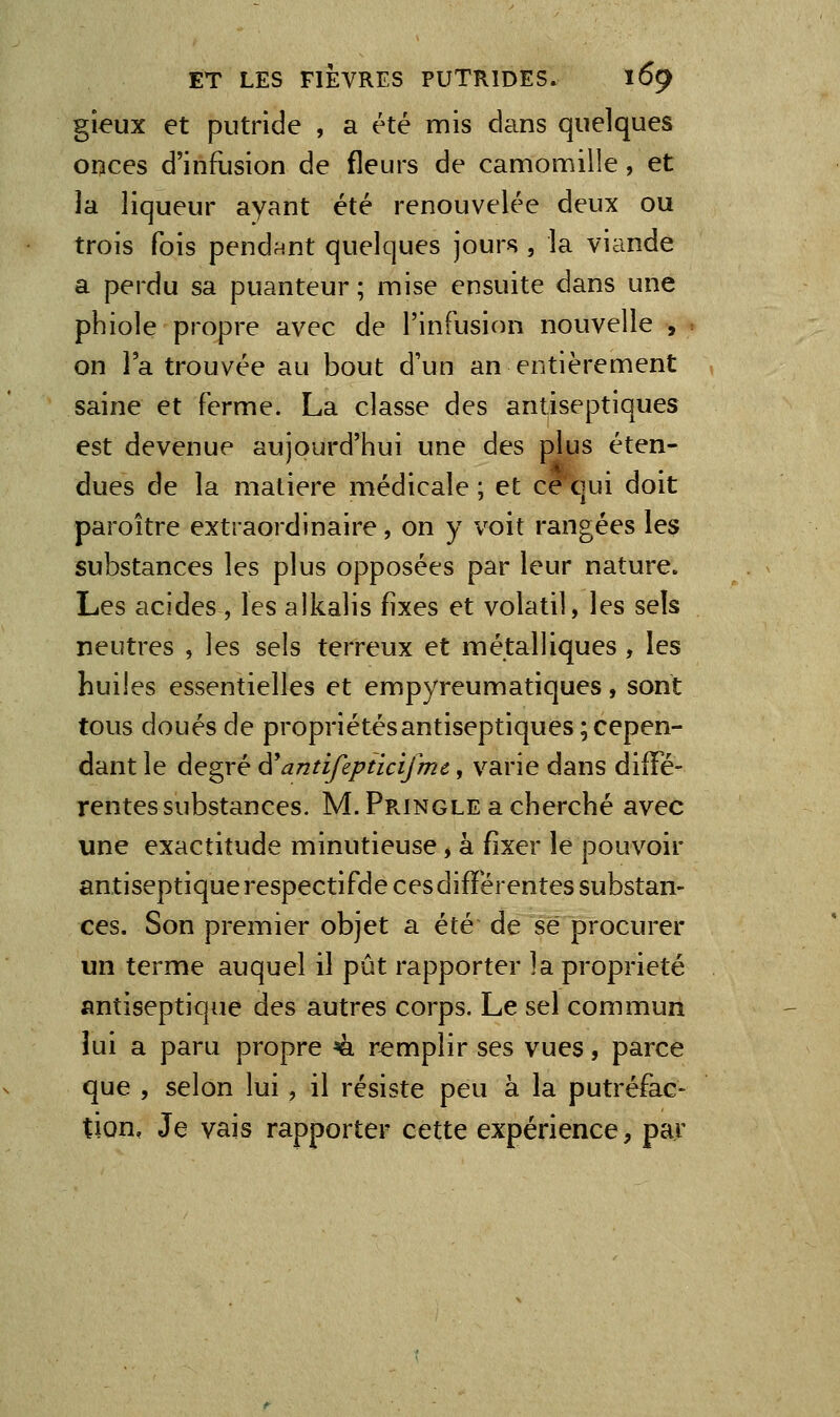 gieux et putride , a été mis dans quelques onces d'infusion de fleurs de camomille, et la liqueur ayant été renouvelée deux ou trois fois pendant quelques jours , la viande a perdu sa puanteur ; mise ensuite dans une pbiole propre avec de l'infusion nouvelle , on l'a trouvée au bout d'un an entièrement saine et ferme. La classe des antiseptiques est devenue aujourd'hui une des plus éten- dues de la matière médicale ; et ce qui doit paroître extraordinaire, on y voit rangées les substances les plus opposées par leur nature. Les acides , les alkalis fixes et volatil, les seîs neutres , les sels terreux et métalliques , les huiles essentielles et empyreumatiques, sont tous doués de propriétésantiseptiques; cepen- dant le degré ^antifipticifmc, varie dans diffé- rentes substances. M. Pr-INGLe a cherché avec une exactitude minutieuse, à fixer le pouvoir antiseptique respectifde ces différentes substan- ces. Son premier objet a été de se procurer un terme auquel il pût rapporter la propriété antiseptique des autres corps. Le sel commun îui a paru propre ^ remplir ses vues, parce que , selon lui, il résiste peu à la putréfac- tion, Je vais rapporter cette expérience, par