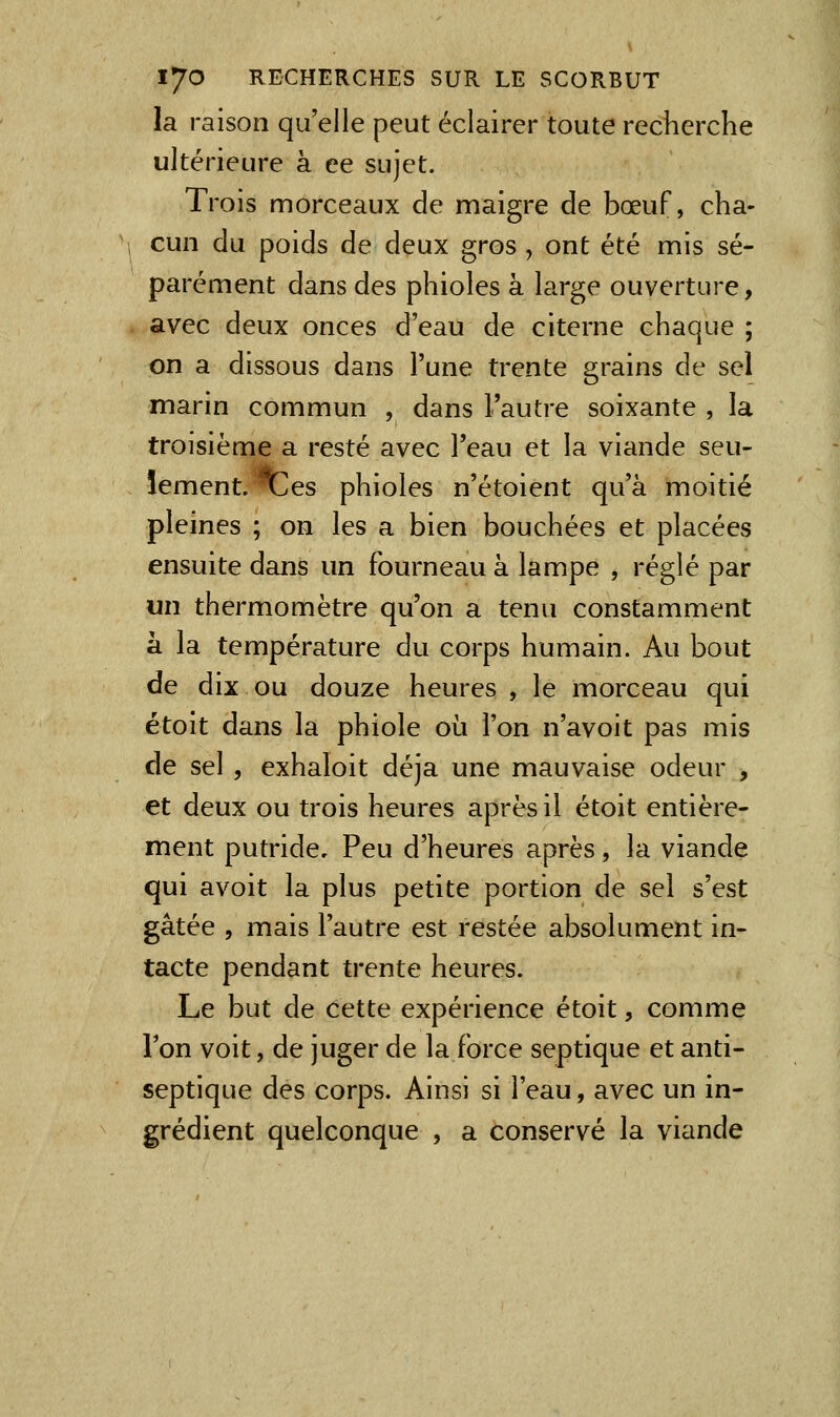 la raison qu'elle peut éclairer toute recherche ultérieure à ce sujet. Trois morceaux de maigre de bœuf, cha- cun du poids de deux gros , ont été mis sé- parément dans des phioles à large ouverture, avec deux onces d'eau de citerne chaque ; on a dissous dans l'une trente grains de sel marin commun , dans l'autre soixante , la troisième a resté avec l'eau et la viande seu- lement, ^es phioles n'étoient qu'à moitié pleines ; on les a bien bouchées et placées ensuite dans un fourneau à lampe , réglé par un thermomètre qu'on a tenu constamment à la température du corps humain. Au bout de dix ou douze heures , le morceau qui étoit dans la phiole où l'on n'avoit pas mis de sel , exhaloit déjà une mauvaise odeur , et deux ou trois heures après il étoit entière- ment putride. Peu d'heures après, la viande qui avoit la plus petite portion de sel s'est gâtée , mais l'autre est restée absolument in- tacte pendant trente heures. Le but de cette expérience étoit, comme l'on voit, de juger de la force septique et anti- septique des corps. Ainsi si l'eau, avec un in- grédient quelconque , a conservé la viande