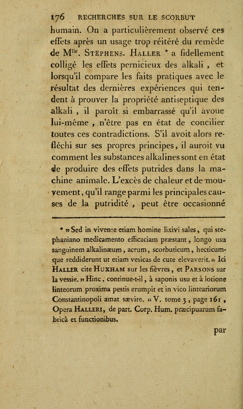 humain. On a particulièrement observé ces effets après un usage trop réitéré du remède de M''^ Stephens. Haller * a fidellement colligé les effets pernicieux des alkali , et lorsqu'il compare les faits pratiques avec le résultat des dernières expériences qui ten- dent à prouver la propriété antiseptique des alkali , il paroît si embarrassé qu'il avoue lui-même , n'être pas en état de concilier toutes ces contradictions. S'il avoit alors re- fléchi sur ses propres principes, il auroit vu comment les substances alkalines sont en état de produire des effets putrides dans la ma- chine animale. L'excès de chaleur et de mou- vement, qu'il range parmi les principales cau- ses de la putridité , peut être occasionné • j> Sed in vivente etiam homine lixivi sales, qui ste- phaniano medicamento efEcaciam praestant, longo usu sanguinem alkalinaeum, acrum, scorbuticum, hecticum- que reddiderunt ut etiam vesicas de cuîe elevaverit. a Ici Haller cite Huxham sur les fièvres, et Parsons sur la vessie. » Hinc, continue-t«il, à saponis usu et à lotione linteorum proxima pestis erumpit et in vico linteariorum Constantinopoli àmat saevire. «V. tome 3 , page 161 , Opéra Halleri, de part. Corp. Hum. préecipuarum fa- bricâ et functionibus. par