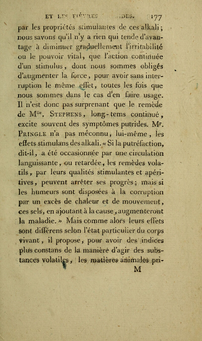 ET L^'^ Ff^^'TlES ...DES, lyj par les propriétés sdmulaïues de cesalkali; nous savons qu'il n'y a rien qui tende d'avan- tage a dimintief graduellement l'irritabilité ou le pouvoir vital, que l'action continuée d'un stimulus, dont nous sommes obligés d'augmenter la force, pour avoir sans inter- ruption le même efïët, toutes les fois que nous sommes dans le cas d'en faire usage. Il n'est donc pas surprenant que le remède de M}^\ Stephens, long-tems continué, excite souvent des symptômes putrides. M*. pRiNGLE n'a pas méconnu, lui-même, les eflets stimulans desalkali. « Si la putréfaction, dit-il, a été occasionnée par une circulation languissante, ou retardée^ les remèdes vola- tils , par leurs qualités stimulantes et apéri- tives, peuvent arrêter ses progrès ; itiais si les humeurs sont disposées k la corruption par un excès de chaleur et de mouvement, ces sels, en ajoutant à la cause, augmenteront la nvaladie. » Mais comme alors leurs effets sont différens selon l'état particulier du corps yivant, il propose, pour avoir des indices plu's eonstans de la manière d'agir des subs- tances volatiks, les n^âtière* ânimalos pri* » M