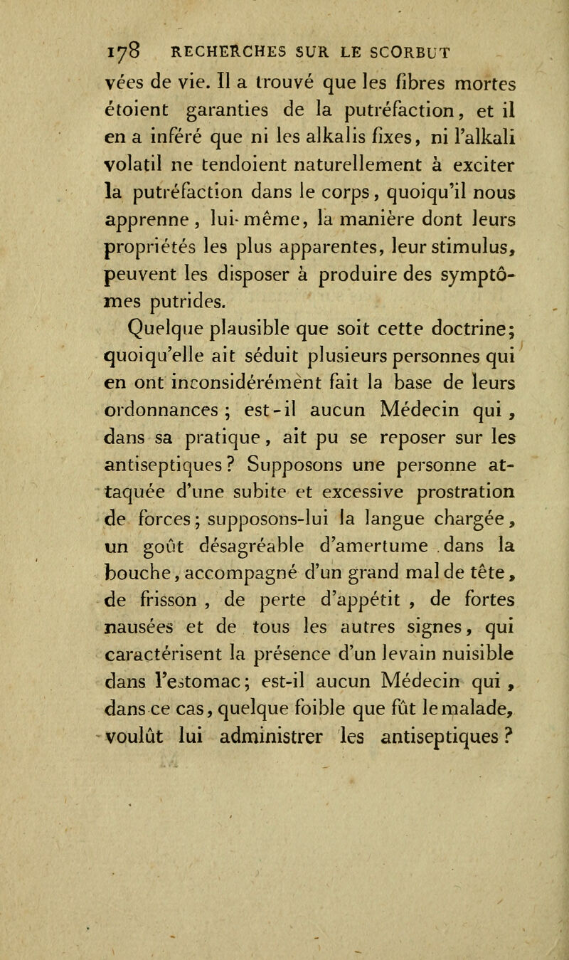 vées de vie. Il a trouvé que les fibres mortes étoient garanties de la putréfaction, et il en a inféré que ni les alkalis fixes, ni Talkali volatil ne tendoient naturellement a exciter la putréfaction dans le corps, quoiqu'il nous apprenne, lui-même, la manière dont leurs propriétés les plus apparentes, leur stimulus, peuvent les disposer à produire des symptô- mes putrides. Quelque plausible que soit cette doctrine; quoiqu'elle ait séduit plusieurs personnes qui en ont inconsidérément fait la base de leurs ordonnances; est-il aucun Médecin qui, dans sa pratique, ait pu se reposer sur les antiseptiques? Supposons une personne at- taquée d'une subite et excessive prostration de forces; supposons-lui la langue chargée, un goût désagréable d'amertume dans la bouche, accompagné d'un grand mal de tête , de frisson , de perte d'appétit , de fortes nausées et de tous les autres signes, qui caractérisent la présence d'un levain nuisible dans l'estomac ; est-il aucun Médecin qui , dans ce cas, quelque foible que fût le malade, voulût lui administrer les antiseptiques ?