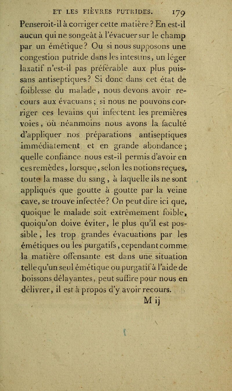 Penseroit-il à corriger cette matière ? En est-il aucun qui ne songeât à l'évacuer sur le champ par un émétique? Ou si nous supposons une congestion putride clans les intestins, un léger la.ïatif n'est-iî pas préférable aux plus puis- sans antiseptiques? Si donc dans cet état de foiblesse du majade, nous devons avoir re- cours aux évacuans ; si nous ne pouvons cor- riger ces levains qui infectent les premières voies, où néanmoins nous avons la faculté d'appliquer nos préparations antiseptiques immédiatement et en grande abondance ; quelle confiance nous est-il permis d'avoir en ces remèdes, lorsque, selon les notions reçues, toute la masse du sang , h laquelle ils ne sont appliqués que goutte à goutte par la veine cave, se trouve infectée? On peut dire ici que, quoique le malade soit extrêmement foible,^^ quoiqu'on doive éviter, le plus qu'il est pos- sible , les trop grandes évacuations par les émétiques ou les purgatifs, cependant comme la matière offensante est dans une situation telle qu'un seul émétique ou purgatif à l'aide de boissons délayantes, peut suffire pour nous en délivrer, il est à propos d'y avoir recours. Mij