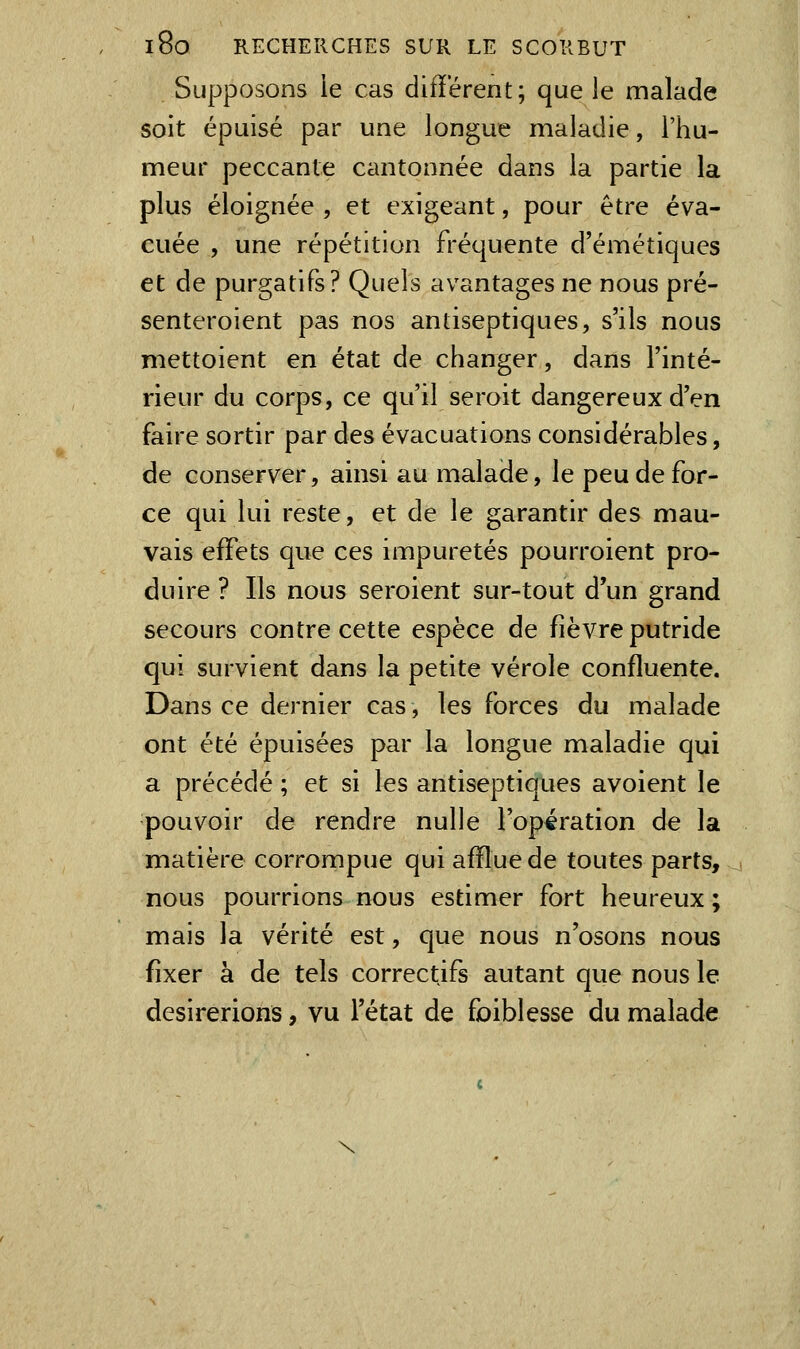 Supposons le cas différent; que le malade soit épuisé par une longue maladie, l'hu- meur peccanle cantonnée dans la partie la plus éloignée , et exigeant, pour être éva- cuée , une répétition fréquente d'éméîiques et de purgatifs? Quels avantages ne nous pré- senteroient pas nos antiseptiques, s'ils nous mettoient en état de changer, dans l'inté- rieur du corps, ce qu'il seroit dangereux d'en faire sortir par des évacuations considérables, de conserver, ainsi au malade, le peu de for- ce qui lui reste, et de le garantir des mau- vais effets que ces impuretés pourroient pro- duire ? Ils nous seroient sur-tout d'un grand secours contre cette espèce de fièvre putride qui survient dans la petite vérole confluente. Dans ce dernier cas, les forces du malade ont été épuisées par la longue maladie qui a précédé ; et si les antiseptiques avoient le pouvoir de rendre nulle l'opération de la matière corrompue qui afïlue de toutes parts, nous pourrions nous estimer fort heureux ; mais la vérité est, que nous n'osons nous fixer à de tels correctifs autant que nous le désirerions, vu l'état de foiblesse du malade