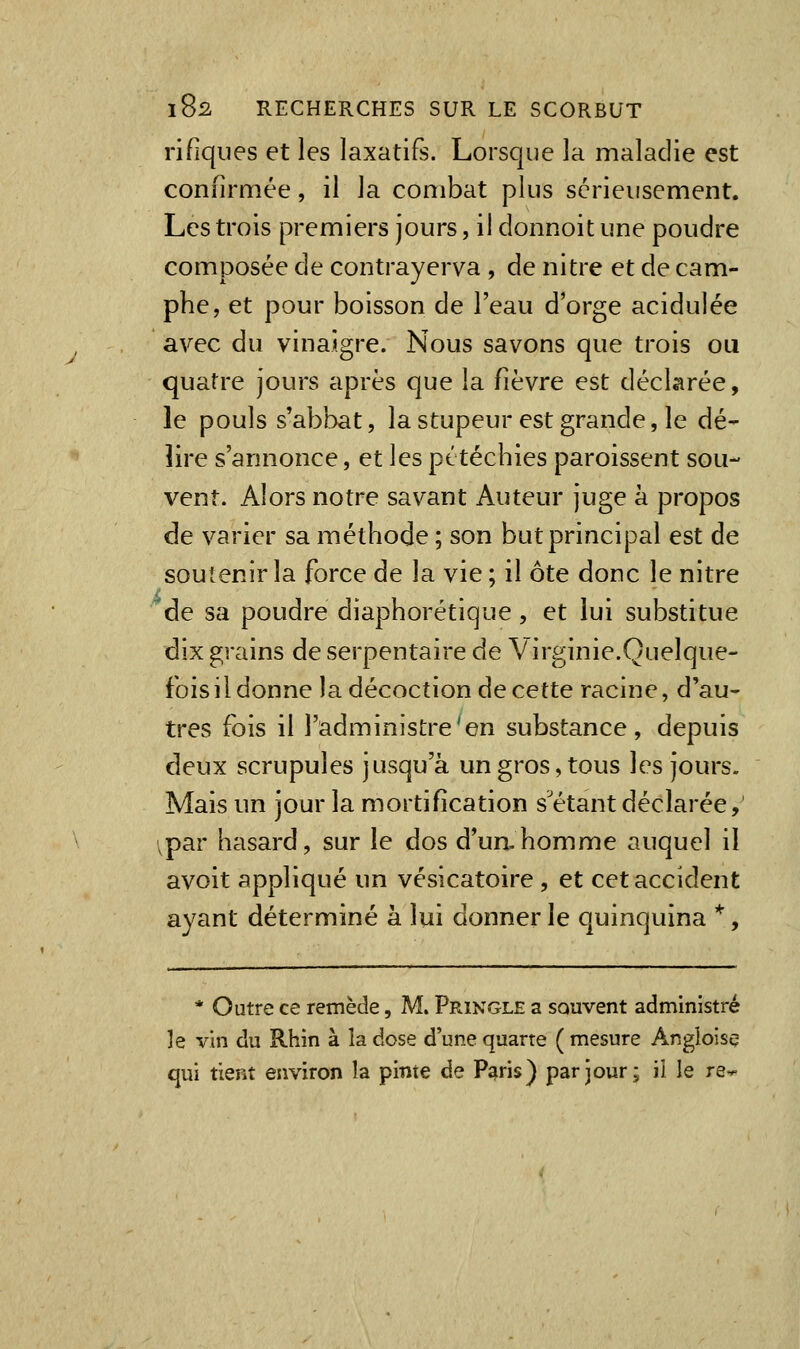 rifiques et les laxatifs. Lorsque la maladie est confirmée, il la combat plus sérieusement. Les trois premiers jours, il donnoit une poudre composée de contrayerva , de nitre et de cam- phe, et pour boisson de l'eau d'orge acidulée avec du vinaigre. Nous savons que trois ou quatre jours après que la fièvre est déclarée, le pouls s'abbat, la stupeur est grande, le dé- lire s'annonce, et les pttéchies paroissent sou- vent. Alors notre savant Auteur juge à propos de varier sa méthode ; son but principal est de soutenir la force de la vie ; il ôte donc le nitre de sa poudre diaphorétique, et lui substitue dix grains de serpentaire de Virginie.Quelque- fois il donne la décoction de cette racine, d'au- tres fois il l'administre'en substance, depuis deux scrupules jusqu'à un gros, tous les jours. Mais un jour la mortification s'étant déclarée, ^par hasard, sur le dos d'un-homme auquel il avoit appliqué un vésicatoire , et cet accident ayant déterminé à lui donner le quinquina *, * Outre ce remède, M. Pringle a souvent administré ]e vin du Rhin à la dose d'une quarte ( mesure Angloise qui tient environ la pinte de Paris) par jour; il le re^