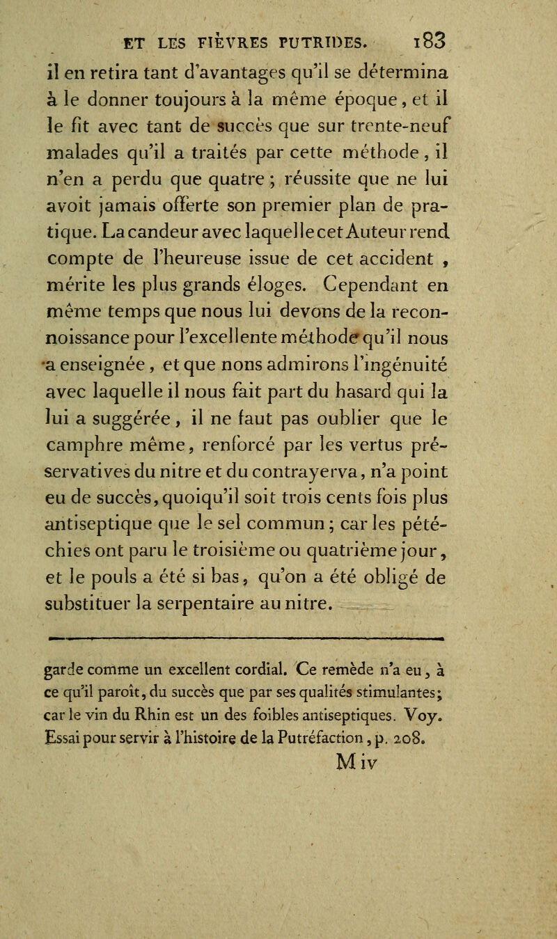 il en retira tant d'avantages qu'il se détermina à le donner toujours à la même époque, et il le fit avec tant de succès que sur trente-neuf malades qu'il a traités par cette méthode , il n'en a perdu que quatre ; réussite que ne lui avoit jamais ofïërte son premier plan de pra- tique. La candeur avec laquelle cet Auteur rend compte de l'heureuse issue de cet accident , mérite les plus grands éloges. Cependant en même temps que nous lui devons de la recon- noissance pour l'excellente méthode qu'il nous •a enseignée, et que nons admirons l'mgénuité avec laquelle il nous fait part du hasard qui la lui a suggérée, il ne faut pas oublier que le camphre même, renforcé par les vertus pré- servatives du nitre et du contrayerva, n'a point eu de succès, quoiqu'il soit trois cents fois plus antiseptique que le sel commun ; car les pété- chies ont paru le troisième ou quatrième jour, et le pouls a été si bas, qu'on a été obligé de substituer la serpentaire au nitre. garde comme un excellent cordial. Ce remède n*a eu, à ce qu'il paroît, du succès que par ses qualités stimulantes; car le vin du Rhin est un des foibles antiseptiques. Voy. Essai pour servir à l'histoire de la Putréfaction, p. 208. Miv